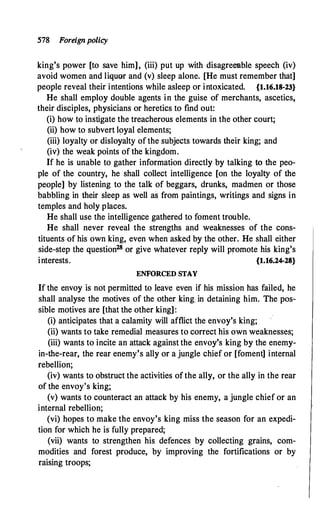 578 Foreignpolicy
king's power [to save him], (iii) put up with disagreeable speech (iv)
avoid women and liquor and (v) sleep alone. [He must remember that]
people reveal their intentions while asleep or intoxicated. {1.16.18-23}
He shall employ double agents in the guise of merchants, ascetics,
their disciples, physicians or heretics to find out:
(i) how to instigate the treacherous elements in the other court;
(ii) how to subvert loyal elements;
(iii) loyalty or disloyalty of the subjects towards their king; and
(iv) the weak points of the kingdom.
If he is unable to gather information directly by talking to the peo­
ple of the country, he shall collect intelligence [on the loyalty of the
people] by listening to the talk of beggars, drunks, madmen or those
babbling in their sleep as well as from paintings, writings and signs in
temples and holy places.
He shall use the intelligence gathered to foment trouble.
He shall never reveal the strengths and weaknesses of the cons­
tituents of his own king, even when asked by the other. He shall either
side-step the question28 or give whatever reply will promote his king's
interests. {1.16.24-28}
ENFORCED STAY
If the envoy is not permitted to leave even if his mission has failed, he
shall analyse the motives of the other king. in detaining him. The pos­
sible motives are [that the other king]:
(i) anticipates that a calamity will afflict the envoy's king;
(ii) wants to take remedial measures to correct his own weaknesses;
(iii) wants to incite an attack against the envoy's king by the enemy-
in-the-rear, the rear enemy's ally or a jungle chief or [foment] internal
rebellion;
(iv) wants to obstruct the activities ofthe ally, or the ally in the rear
of the envoy's king;
(v) wants to counteract an attack by his enemy, a jungle chief or an
internal rebellion;
(vi) hopes to make the envoy's king miss the season for an expedi­
tion for which he is fully prepared;
(vii) wants to strengthen his defences by collecting grains, com­
modities and forest produce, by improving the fortifications or by
raising troops;
 