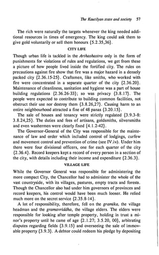 The Kautilyan state and society 57
The rich were naturally the targets whenever the king needed addi­
tional resources in times of emergency. The king could ask them to
give gold voluntarily or sell them honours {5.2.35,36} .
CITY LIFE
Though urban life is tackled in the Arthashastra only in the form of
punishments for violations of rules and regulations, we get from these
a picture of how people lived inside the fortified city. The rules on
precautions against fire show that fire was a major hazard in a densely
packed city {2.36. 15-25} . Craftsmen, like smiths, who worked with
fire were concentrated in a separate quarter of the city {2.36.20}.
Maintenance of cleanliness, sanitation and hygiene was a part of house
building regulations {2.36.26-33}; so was privacy {3.8. 1 7} . The
people were expected to contribute to building common facilities, not
obstruct their use nor destroy them {3.8.26,27} . Causing harm to an
entire neighbourhood attracted a fine of 48 panas {3.20. 1 5} .
The. sale of houses and tenancy were sfrictly regulated {3.9.3-8:
3.8.24,25}. The duties and fees of artisans, goldsmiths, silversmiths
and even washermen were clearly fixed {4. 1 .2-42} .
The Governor-General of the City was responsible for the mainte­
nance of law and order which included control of lodgings, curfew
and movement control and prevention of crime (see IV.iv). Under him
there were four divisional officers, one for each quarter of the city
{2.36.4}. Record keepers kept a record of every person in a section of
the city, with details including their income and expenditure {2.36.3}.
VILLAGE LIFE
While the Governor General was responsible for administering the
more compact City, the Chancellor had to administer the whole of the
vast countryside, with its villages, pastures, empty tracts and forests.
Though the Chancellor also had under him governors of provinces and
record keepers, his control would have been much looser. He relied
much more on the secret service {2.35.8-14}.
A lot of responsibility, therefore, fell on the gramika, the village
headman and the gramavriddha, the village elders. The elders were
responsible for looking after temple property, holding in trust a mi­
nor's property until he came of age {2. 1 .27; 3.5.20, 00}, arbitrating
disputes regarding fields {3.9. 15} and overseeing the sale of immov­
able property {3.9.3}. A debtor could redeem his pledge by depositing
 