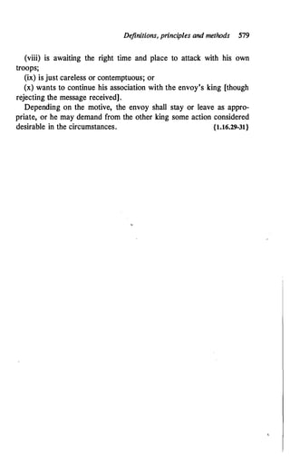 Definitions, principles and methods 579
(viii) is awaiting the right time and place to attack with his own
troops;
(ix) is just careless or contemptuous; or
(x) wants to continue his association with the envoy's king [though
rejecting the message received].
Depending on the motive, the envoy shall stay or leave as appro­
priate, or he may demand from the other king some action considered
desirable in the circumstances. {1.16.29-31}
 