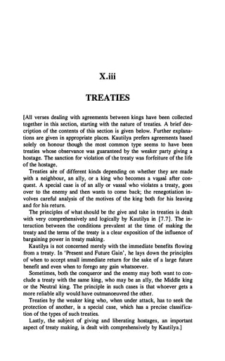 X.iii
TREATIES
[All verses dealing with agreements between kings have been collected
together in this section, starting with the nature of treaties. A brief des­
cription of the contents of this section is given below. Further explana­
tions are given in appropriate places. Kautilya prefers agreements based
solely on honour though the most common type seems to have been
treaties whose observance was guaranteed by the weaker party giving a
hostage. The sanction for violation of the treaty was forfeiture of the life
of the hostage.
Treaties are of different kinds depending on whether they are made
with a neighbour, an ally, or a king who becomes a vap,al. after con­
quest. A special case is of an ally or vassal who violates a treaty, goes
over to the enemy and then wants to come back; the renegotiation in­
volves careful analysis of the motives of the king both for his leaving
and for his return.
The principles of what should be the give and take in treaties is dealt
with very comprehensively and logically by Kautilya in {7.7}. The in­
teraction between the conditions prevalent at the time. of making the
treaty and the terms of the treaty is a clear exposition of the influence of
bargaining power in treaty making.
Kautilya is not concerned merely with the immediate benefits flowing
from a treaty. In 'Present and Future Gain', he lays down the principles
of when to accept small immediate return for the sake of a large future
benefit and even when to forego any gain whatsoever.
Sometimes, both the conqueror and the enemy may both want to con­
clude a treaty with the same king, who may be an ally, the Middle king
or the Neutral king. The principle in such cases is that whoever gets a
more reliable ally would have outmanoeuvred the other.
Treaties by the weaker king who, when under attack, has to seek the
protection of another, is a special case, which has a precise classifica­
tion of the types of such treaties.
Lastly, the subject of giving and liberating hostages, an important
aspect of treaty making, is dealt with comprehensively by Kautilya.]
 