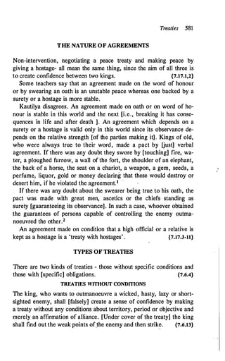 Treaties 581
THE NATURE OF AGREEMENTS
Non-intervention, negotiating a peace treaty and making peace by
giving a hostage- all mean the same thing, since the aim of all three is
to create confidence between two kings. {7.17.1,2}
Some teachers say that an agreement made on the word of honour
or by swearing an oath is an unstable peace whereas one backed by a
surety or a hostage is more stable.
Kautilya disagrees. An agreement made on oath or on word of ho­
nour is stable in this world and the next [i.e., breaking it has conse­
quences in life and after death ]. An agreement which depends on a
surety or a hostage is valid only in this world since its observance de­
pends on the relative strength [of the parties making it]. Kings of old,
who were always true to their word, made a pact by [just] verbal
agreement. If there was any doubt they swore by [touching] fire, wa­
ter, a ploughed furrow, a wall of the fort, the shoulder of an elephant,
the back of a horse, the seat on a chariot, a weapon, a gem, seeds, a
perfume, liquor, gold or money declaring that these would destroy or
desert him, if he violated the agreement.1 '
If there was any doubt about the swearer being true to his oath, the
pact was made with great men, ascetics or the chiefs standing as
surety [guaranteeing its observance]. In such a case, whoever obtained
the guarantees of persons capable of controlling the enemy outma­
noeuvred the other.2
An agreement made on condition that a high official or a relative is
kept as a ho�tage is a 'treaty with hostages' . {7.17.3-11}
TYPES OF TREATIES
There are two kinds of treaties - those without specific conditions and
those with [specific] obligations. {7.6.4}
TREATIES WITHOUT CONDITIONS
The king, who wants to outmanoeuvre a wicked, hasty, lazy or short­
sighted enemy, shall [falsely] create a sense of confidence by making
a treaty without any conditions about territory, period or objective and
merely an affirmation of alliance. [Under cover of the treaty] the king
shall find out the weak points of_the enemy and then strike. {7.6.13}
 