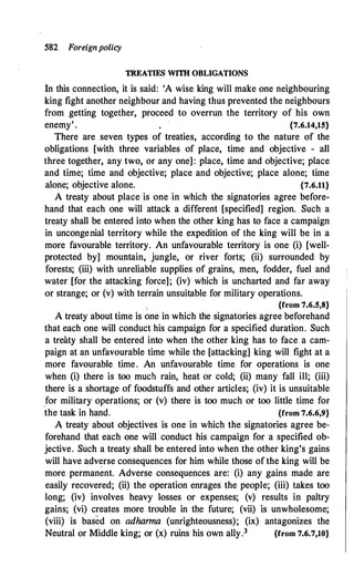 582 Foreignpolicy
TREATIES WITH OBLIGATIONS
In this connection, it is said: 'A wise king will make one neighbouring
king fight another neighbour and having thus prevented the neighbours
from getting together, proceed to overrun the territory of his own
enemy'. {7.6.14,15}
There are seven types of treaties, according to the nature of the
obligations [with three variables of place, time and objective - all
three together, any two, or any one] : place, time and objective; place
and time; time and objective; place and objective; place alone; time
alone; objective alone. {7.6.11}
A treaty about place is one in which the signatories agree before­
hand that each one will attack a different [specified] region. Such a
treaty shall be entered into when the other king has to face a campaign
in uncongenial territory while the expedition of the king will be in a
more favourable territory. An unfavourable territory is one (i) [well­
protected by] moup.tain, jungle, or river forts; (ii) surrounded by
forests; (iii) with unreliable supplies of grains, men, fodder, fuel and
water [for the attacking force]; (iv) which is uncharted and far away
or strange; or (v) with terrain unsuitable for military operations.
, {from 7.6.5,8}
A treaty about time is one in which the signatories agree beforehand
that each one will conduct his campaign for a specified duration. Such
a treaty shall be entered into when the other king has to face a cam­
paign at an unfavourable time while the [attacking] king will fight at a
more favourable time. An unfavourable time for operations is one
when (i) there is too much rain, heat or cold; (ii) many fall ill; (iii)
there is a shortage of foodstuffs and other articles; (iv) it is unsuitable
.for military operations; or (v) there is too much or too little time for
the task in hand. {from 7.6.6�9}
A treaty about objectives is one in which the signatories agree be­
forehand that each one will conduct his campaign for a specified ob­
jective. Such a treaty shall be entered into when the other king's gains
will have adverse consequences for him while those of the king will be
more permanent. Adverse consequences are: (i) any gains made are
easily recovered; (ii) the operation enrages the people; (iii) takes too
long; (iv) involves heavy losses or expenses; (v) results in paltry
gains; (vi) creates more trouble in the future; (vii) is unwholesome;
(viii) is based on adhanna (unrighteousness); (ix) antagonizes the
Neutral or Middle king; or (x) ruins his own ally.3 {from 7.6.7,10}
 