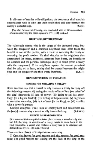 Treaties 583
In all cases of treaties with obligations, the conqueror shall start his
undertakings well in time, get them established and also obstruct the
enemy's undertakings. {7.6.12}
[See also 'unconcealed' treaty, one c.:oncluded with no hidden motives
of outmanoeuvring the other signatory, {7. 1 1 .42} in X.v.]
RESPONSE OF THE ENEMY
The vulnerable enemy who is the target of the proposed treaty bet­
ween the conqueror and a common neighbour shall offer twice the
benefit to one of the parties, with a view to switching the treaty or
removing the profit motive. He shall describe to the neighbour thus
approached the losses, expenses, absences from home, the benefits to
his enemies and the personal hardships likely to result [from a treaty
with the conqueror]. If the neighbour agrees, the amount promised
shall be paid; or, at least, enmity shall be created between the neigh­
bour and the conqueror and their treaty frustrated. {7.8.1-4}
RENEGOTIATION OF TREATIES
REASONS FOR VIOLATING A TREATY
Some teachers say that a vassal or ally violates a treaty for [any of]
the following reasons: (i) seeing the results of his efforts [on behalf of
the king] destroyed; (ii) loss of power; (iii) desire to sell his know­
ledge [to a higher bidder]; (iv) feeling of hopelessness; (v) eagerness
to see other countries; (vi) lack of trust [in the king]; or (vii) conflict
with a powerful person.
Kautilya disagrees. Fear, lack of employment and resentment are
the [only] reasons why a vassal or ally leaves the king. {7.6.30,31}
ASPECTS OF RENEGOTIATION
[It is assumed that renegotiation takes place because a vassal or ally who
had left the king, in violation of a treaty, wants to come back to the
fold. Normally, a vassal who violates a treaty has to be attacked 
