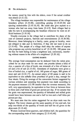 58 The Arthashasira
the money owed by him with the elders, even if the actual creditor
was absent {3. 12. 12} .
The village headman was responsible for maintenance of the village
boundary pillars {3. 10.20} , controlling grazing {3. 10.25-34} and
ejecting undesirables {3. 10. 18, 19} . He could also give asylum to a
woman who had run away from home {3.4.9}. Each villager liad to
take his turn in accompanying the headman whenever he went on of­
ficial business {3. 10. 16} .
Usually everyone in the village had to contribute his share of the
cost of common projects, festivals and entertainments {3 . 10.36-38} .
However, those belonging to a family, caste, group or locality, were ··
1 not obliged to take part in festivities, if they did not want to do so
{3. 10.45}. 'The people of a village shall obey the orders of anyone
who proposes any activity beneficial to all' {3. 10.39} . 100 panas was
the fine for both failing to help a neighbour and, conversely, interfer­
ing without reason in the affairs of a neighbour! {3.20. 16} .
EATING HABITS
The average food consumption can be deduced from the ration pres­
cribed for an Arya male for one meal: one prastha (about a kilo) of
rice, a quarter of a litre of broth, one sixteenth of a litre of butter or
oil and a bit of salt {2. 15.43}. Attendants of elephants were given a
litre of boiled rice, a cupful of oil, 160 grams of sugar, 800 grams of
meat and salt {2.32. 17}. An annual salary of 60 panas is said to be
equivalent to one adhaka (four prasthas) of grain a day, enough for
four meals. Using the average of the conversion factors suggested by
various scholars and assuming that payment was made according to
the payment measure (12.5 % smaller than the revenue measure), this
· will, very approximately, be equivalent to four litres or between three
to three and a half kilos of grain per person per day. If we assume that
the grain was unprocessed, the·quantity of dehusked and milled grain
would have been between one and a half to two and a half kilos per
person per day.
We must note that the ration suggested for an Arya male was the
highest. The lower classes got the same quantity of rice and salt, but
only two-thirds of the quantity of broth and half the oil given to the
Arya male {2. 15.44} .
·
Women received three-quarters, and children half, the quantities for
the corresponding male oftheir category {2. 15.45,46} .
 
