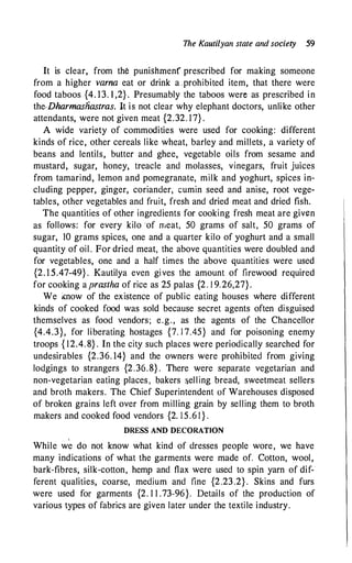 The Kautilyan state and society 59
It is clear, from the punishrnenf prescribed for making someone
from a higher varna eat or drink a ,prohibited item, that there were
food taboos {4. 13. 1 ,2} . Presumably the taboos were as prescribed in
the-Dharmasliastras. It is not clear why elephant doctors, unlike other
attendants, were not given meat {2.32. 17} .
A wide variety of commodities were used for cooking: different
kinds of rice, other cereals like wheat, barley and millets, a variety of
beans and lentils, butter and ghee, vegetable oils from sesame and
mustard, sugar, honey, treacle and molasses, vinegars, fruit juices
from tamarind, lemon and pomegranate, milk and yoghurt, spices in­
cluding pepper, ginger, coriander, cumin seed and anise, root vege­
tables, other vegetables and fruit, fresh and dried meat and dried fish.
The quantities of other ingredients for cooking fresh meat are given
as follows: for every kilo of meat, 50 grams of salt, 50 grams of
sugar, JO grams spices, one and a quarter kilo of yoghurt and a small
quantity of oil . For dried meat, the above quantities were doubled and
for vegetables, one and a half times the above quantities were used
{2. 1 5.47-49} . Kautilya even gives the amount of firewood required
for cooking a prastha of rice as 25 palas {2. l 9.26,27} .
We lCnow of the existence of public eating houses where different
kinds of cooked food was sold because secret agents often disguised
themselves as food vendors; e.g., as the agents of the Chancellor
{4.4.3}, for liberating hostages {7. 1 7.45} and for poisoning enemy
troops { 12.4. 8} . In the city such places were periodically searched for
undesirables {2.36. 14} and the owners were prohibited from giving
lodgings to strangers {2.36.8} . There were separate vegetarian and
non-vegetarian eating places , bakers �elling bread, sweetmeat sellers
and broth makers. The Chief Superintendent of Warehouses disposed
of broken grains left over from milling grain by selling them to broth
makers and cooked food vendors {2. 15.6 1 } .
DRESS AND DECORATION
I
While we do not know what kind of dresses people wore, we have
many indications of what the garments were made of. Cotton, wool,
bark-fibres, silk-cotton, hemp and flax were used to spin yarn of dif­
ferent qualities, coarse, medium and fine {2.23.2} . Skins and furs
were used for garments {2. 1 1 .73-96}. Details of the production of
various types of fabrics are given later under the textile industry.
 