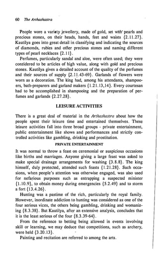60 The Arthashastra
People wore a variety jewellery, made of gold, set with· pearls and
precious stones, on their heads, hands, feet and waists {2. 1 1 .27}.
Kautilya goes into great detail in classifying and indicating the sources
of diamonds, rubies and otfier precious stones and naming different
types of pearl necklaces {2. 1 1} .
Perfumes, particularly sandal and aloe, were often used; they were
considered to be articles of high value, along with gold and precious
stones. Kautilya gives a detailed account of the quality of the perfumes
and their sources of supply {,2. q .43-69} . Garlands of flowers were
worn as a decoration. The king had, among his attendants, shampoo­
ers, bath-preparers and garland makers { 1 .2 1 . 13, 14}. Every courtesan
had to be accomplished in shampooing and the preparation of per­
fumes and garlands {2.27.28} .
LEISURE ACTIVITIES
There is a great deal of material in the Arthashastra about how the
people spent their leisure time and entertained themselves. These
leisure activities fall into three broad groups - private entertainment,
public entertainment like shows and performances .and strictly con­
trolled activities like gambling, drinking and prostitution.
PRIVATE ENTERTAINMENT
It was normal to throw a feast on ceremonial or auspicious occasions
like births and marriages. Anyone giving a large feast was asked to
make special drainage arrangements for washing {3. 8.8} . The king
himself, duly protected, attended such feasts { 1 .2 1 .28}. Such occa­
sions, when people's attention was otherwise engaged, was also used
for nefarious purposes such as entrapping a suspected minister
{l. 10.9}, to obtain money during emergencies {5.2.49} and to storm
a fort {1 3.4.26} .
Hunting was a pastime of the rich, particularly the royal family.
However, inordinate addiction to hunting was considered as one of the
four serious vices, the others being gambling, drinking and womaniz­
ing {8.3.38} . But Kautilya, aft�r an extensive analysis, concludes that
it is the least serious of the four {8.3 .39-64} .
From the reference to betting being allowed in events involving
skill or learning, we may deduce that competitions, such as archery,
were held {3.20. 13}.
Painting and recitation are referred to among the arts.
 