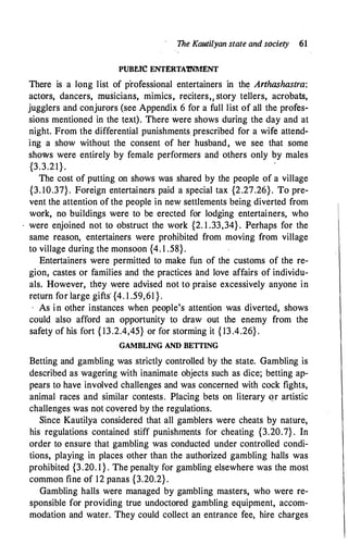 The Kautilyan state and society 61
PUBf..IC ENTERTA1NMENT
There is a long list of p'rofessional entertainers in the Arthashastra:
aCtOrS, dancers, ffiUSicianS, mimics, reciterS,1 Story tellers, acrobats,
jugglers and conjurors (see Appendix 6 for a full list of all the profes­
sions mentioned in the text). There were shows during the day and at
night. From the differential punishments prescribed for a wife attend­
ing a show without the consent of her husband, we see that some
shows were entirely by female performers and· others only by males
{3.3.21}.
The cost of putting on shows was shared by the people of a village
{3. 10.37}. Foreign entertainers paid a special tax {2.27.26}. To pre­
vent the attention of the people in new settlements being diverted from
work, no buildings were to be erected for lodging entertainers, who
were enjoined not to obstruct the work {2. 1 .33,34}. Perhaps for the
same reason, entertainers were prohibited from moving from village
to village during the monsoon {4. 1 .58}.
Entertainers were permitted to make fun of the customs of the re­
gion, castes or families and the practices and love affairs of individu­
als. However, they were advised not to praise excessively anyone in
return for large gifts' {4. 1 .59,61 }.
, As in other instances when people's attention was diverted, shows
could also afford an opportunity to draw out the enemy from the
safety of his fort { 13.2.4,45} or for storming it { 13 .4.26} .
GAMBLING AND BETTING
Betting and gambling was strictly controlled by the state. Gambling is
described as wagering with inanimate objects such as dice; betting ap­
pears to have involved challenges and was concerned with cock fights,
animal races and similar contests. Placing bets on literary Qr artistic
challenges was not covered by the regulations.
Since Kautilya considered that all gamblers were cheats by nature,
his regulations contained stiff punishments for cheating {3.20.7} . In
order to ensure that gambling was conducted under controlled condi­
tions, playing in places other than the authorized gambling halls was
prohibited {3.20. 1 } . The penalty for gambling elsewhere was the most
common fine of 12 panas {3.20.2} .
Gambling halls were managed by gambling masters, who were re­
sponsible for providing true undoctored gambling equipment, accom­
modation and water. They could collect an entrance fee, hire charges
 