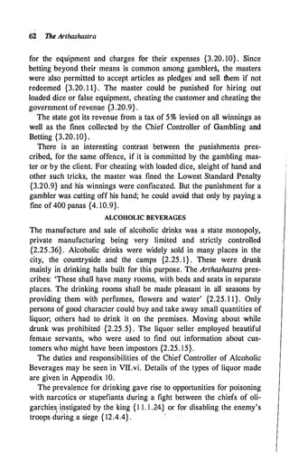 62 The Arthashastra
for the equipment and charges for their expenses {3.20. 10}. Since
betting beyond their means is common among gamblers, the masters
were also permitted to accept articles as pledges and sell them if not
redeemed {3.20. 1 1} . The master could be punished for hiring out
loaded dice or false equipment, cheating the customer and cheating the
government of revenue {3 .20.9} .
The state got its revenue from a tax of 5 % levied on all winnings as
well as the fines collected by the Chief Controller of Gambling and
Betting {3.20. 10}.
There is an interesting contrast between the punishments pres­
cribed, for the same offence, if it is committed by the gambling mas­
ter or by the client. For cheating with loaded dice, sleight of hand and
other such tricks, the master was fined the Lowest Standard Penalty
{3.20.9} and his winnings were confiscated. But the punishment for a
gambler was cutting off his hand; he could avoid that only by paying a
fine of 400 panas {4. 10.9}.
ALCOHOLIC BEVERAGES
The manufacture and sale of alcoholic drinks was a state monopoly,
private manufacturing being very limited and strictly controlled
{2.25.36} . Alcoholic drinks were widely sold in many places in the
city, the countryside and the camps {2.25 . 1 } . These were drunk
mainly in drinking halls built for this purpose. The Arthashastra pres­
cribes: 'These shall have many rooms, with beds and seats in separate
places. The drinking rooms shall be made pleasant in all seasons by
providing them with perfumes, flowers and water' {2.25. l 1}. Only
persons of good character could buy and take away small quantities of
liquor; others had to drink it on the premises. Moving about while
drunk was prohibited {2.25.5} . The liquor seller employed beautiful
femaie servants, who were used to find out information about cus­
tomers who might have been impostors {2.25. 1 5}.
The duties and responsibilities of the Chief Controller of Alcoholic
Beverages may be seen in VII.vi. Details of the types of liquor made
are given in Appendix 10.
The prevalence for drinking gave rise to opportunities for poisoning
with narcotics or stupefiants during a fight between the chiefs of oli­
garchies instigated by the king { 1 1 . 1 .24} or for disabling the enemy's
. ' ! ' ··
troops during a siege { 12.4.4} .
·
 