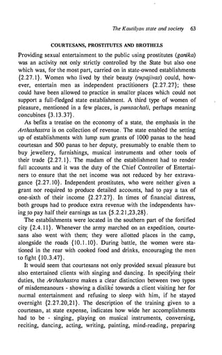 The Kat11ilya11 state and society 63
COURTESANS, PROSTITUTES AND BROTHELS
Providing sexual entertainment to the public using prostitutes (ganika)
was an activity not only strictly controlled by the State but also one
which was, for the most part, carried on in state-owned establishments
{2.27. 1}. Women who lived by their beauty (rupajivas) could, how­
ever, entertain men as independent practitioners {2.27.27}; these
could have been allowed to practice in smaller places which could not
support a full-fledged state establishment. A third type of women of
pleasure, mentioned in a few places, is pwnsachali, perhaps meaning
concubines {3. 13.37} .
As befits a treatise on the economy of a state, the emphasis in the
Arthashastra is on collection of revenue. The state enabled the setting
up of establishments with lump sum grants of 1000 panas to the head
courtesan and 500 panas to her deputy, presumably to enable them to
buy jewellery, furnishings, musical instruments and other tools of
their trade {2.27. 1 } . The madam of the establishment had to render
full accounts and it was the duty of the Chief Controller of Entertai­
ners to ensure that the net income was not reduced by her extrava­
gance {2.27. 10} . Independent prostitutes, who were neither given a
grant nor required to produce detailed accounts, had to pay a tax of
one-sixth of their income {2.27.27} . In times of financial distress,
both groups had to produce extra revenue with the independents hav­
ing 1to pay half their earnings as tax {5 .2.2 1 ,23,28} .
The establishments were located in the southern part of the fortified
city {2.4. 1 1 } . Whenever the army marched on an expedition, courte­
sans also went with them; they were allotted places in the camp,
alongside the roads { 10. 1 . 10} . During battle, the women were sta­
tioned in the rear with cooked food and drinks, encouraging the men
to fight { 10.3.47} .
It would seem that courtesans not only provided sexual pleasure but
also entertained clients with singing and dancing. In specifying their
duties, the Arthashastra makes a clear distinctiort between two types
of misdemeanours - showing a dislike towards a client visiting her for
normal entertainment and refusing to sleep with him, if he stayed
overnight {2.27.20,21}. The description of the training given to a
courtesan, at state expense, indicates how wide her accomplishments
had to be - singing, playing on musical instruments, conversing,
reciting, dancing, acting, writing, painting, mind�reading, preparing
 