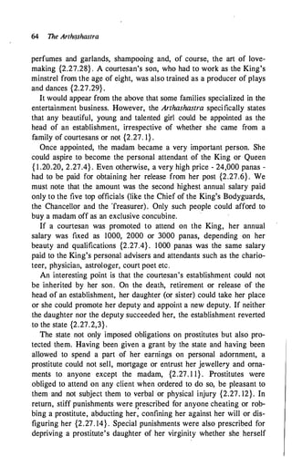 64 The Arthqshastra
perfumes and garlands, shampooing and, of course, the art of love­
making {2.27.28} . A courtesan's son, who had to work as the King's
minstrel from the age of eight, was also trained as a producer of plays
.and dances {2.27.29} .
It would appear from the above that some families specialized in the
entertainment business. However, the Arthashastra specifically states
that any beautiful, young and talented girl could be appointed as the
head of an establishment, irrespective of whether she came from a
family of courtesans or not {2.27. 1} .
Once appointed, the madam became a very important person. She
could aspire to become the personal attendant of the King or Queen
{ 1 .20.20, 2.27.4} . Even otherwise, a very high price - 24,000 panas -
had to be paid for obtaining her release from her post {2.27.6} . We
must note that the amount was the second highest annual salary paid
only to the five top officials (like the Chief of the King's Bodyguards,
the Chancellor and the Treasurer). Only such people could afford to
buy a madam off as an exclusive concubine.
If a courtesan was promoted to attend on the King, her annual
salary was fixed as 1000, 2000 or 3000 panas, depending on her
beauty and qualifications {2.27.4} . 1000 panas was the same salary
paid to the King's personal advisers and attendants such as the chario­
teer, physician, astrologer, court poet etc.
An Interesting point is that the courtesan's establishment could not
be inherited by her son. On the death, retirement or release of the
head of an establishment, her daughter (or sister) could take her place
or she could promote her deputy and appoint a new deputy. If neither
the daughter nor the deputy succeeded her, the establishment reverted
to the state {2.27.2,3} .
The state not only imposed obligations on prostitutes but also pro­
tected them. Having been given a grant by the state and having been
allowed to spend a part of her earnings on personal adornment, a
prostitute could not sell, mortgage or entrust her jewellery and orna­
ments to anyone except the madam, {2.27. 1 1} . Prostitutes were
obliged to attend on any client when ordered to do so, be pleasant to
them and not subject them to. verbal or physical injury {2.27. 12}. In
return, stiff punishments were prescribed for anyone cheating or rob­
bing a prostitute, abducting her: confining her against her will or dis­
figuring her {2.27. 14} . Special punishments were also prescribed for
depriving a prostitute's daughter of her virginity whether she herself
 
