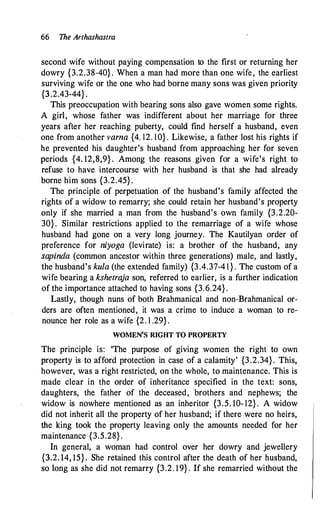 66 The Arthashastra
second wife without paying compensation to the first or returning her
dowry {3.2.38-40} . When a man had more than one wife, the earliest
surviving wife or the one who had borne many sons was given priority
{3.2.43-44} .
This preoccupation with bearing sons also gave women some rights.
A girl, whose father was indifferent about her marriage for three
years after her reaching puberty, could find herself a husband, even
one from another varna {4. 12. 10} . Likewise, a father lost his rights if
he prevented his daughter's husband from approaching her for seven
periods {4. 12,8,9} . Among the reasons given for a wife's right to
refuse to have intercourse with her husband is that she had already
borne him sons {3.2.45} .
The principle of perpetuation of the husband's family affected the
rights of a widow to remarry; she could retain her husband's property
only if she married a man from the husband's own family {3.2.20-
30} . Similar restrictions applied to the remarriage of a wife whose
husband had gone on a very long journey. The Kautilyan order of
preference for niyoga (levirate) is: a brother of the husband, any
sapinda (common ancestor within three generations) male, and lastly,
the husband's kula (the extended family) {3.4.37-4 1 } . The custom of a
wife bearing a kshetraja son, referred to earlier, is a further indication
of the importance attached to having sons {3.6.24} .
Lastly, though nuns of both Brahmanical and non-Brahmanical or­
ders are often mentioned, it was a crime to induce a woman to re­
nounce her role as a wife {2. 1 .29} .
WOMEN'S RIGHT TO PROPERTY
The principle is: 'The purpose of giving women the right to own
property is to afford protection in case of a calamity' {3.2.34} . This,
however, was a right restricted, on the whole, to maintenance. This is
made clear in the order of inheritance specified in the text: sons,
daughters, the father of the deceased, brothers and nephews; the
widow is nowhere mentioned as an inheritor {3.5. 10- 12} . A widow
did not inherit all the property of her husband; if there were no heirs,
the king took the property leaving ·only the amounts needed for her
maintenance {3.5.28} .
In general, a woman had control over her dowry and jewellery
{3.2. 14, 15}. She retained this control after the death of her husband,
so long as she did not remarry {3.2. 19} . If she remarried without the
 