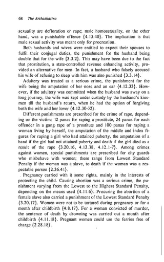 68 The Arthashastra
sexuality are defloration or rape; male homosexuality, on the other
hand, was a punishable offence {4. 13 .40} . The implication is that
male sexual activity was meant only for procreation.
Both husbands and wives were entitled to expect their spouses to
fulfil their conjugal duties, the punishment for the husband being
double that for the wife {3.3.2} . This may have been due to the fact
that prostitution, a state-controlled revenue enhancing activity, pro­
vided an alternative for men. In fact, a husband who falsely accused
his wife of refusing to sleep with him was also punished {3.3. 1 4} .
Adultery Was treated as a serious crime, the punishment for the
wife being the amputation of her nose and an ear {4. 12.33}. How­
ever, if the adultery was committed when the husband was away on a
long journey, the wife was kept under custody by the husband's kins­
men till the husband's return, when he had the option of forgiving
both the wife and her lover {4. 12.30-32} .
Different punishments are prescribed for the crime of rape, depend­
ing on the victim: 12 panas for raping a prostitute, 24 panas for each
offender in a gang rape of a prostitute and 100 panas for raping a
woman living by herself, the amputation of the middle and index fi­
gures for raping a girl who had ·attained puberty, the amputation of a
hand if the girl had not attained puberty and death if the girl died as a
result of the rape {3.20. 16, 4. 13.38, 4. 12. 1 -7} . Among crimes
against women, special punishments are prescribed for city guards
who misbehave with women; these range from Lowest Standard
Penalty if the woman was a slave, to death if the woman was a res­
pectable person {2.36.4 1} .
. Pregnancy carried with it some rights, mainly in the interests of
protecting the child. Causing abortion was a serious crime, the pu­
nishment varying from the Lowest to the Highest Standard Penalty,
depending on the means used {4. 1 1 .6} . Procuring the abortion of a
female slave also carried a punishment of the Lowest Standard Penalty
{3.20. 17}. Women were not to be tortured during pregnancy or for a
month after childbirth {4. 8. 17}. For a woman convicted of murder,
the sentence of death by drowning was carried out a month after
childbirth {4. 1 1 . 18}. Pregnant women could use the ferries free of
charge {2.28. 1 8} .
 