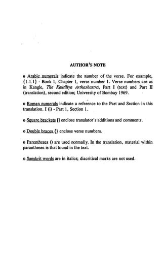 AUTHOR1S NOTE
o Arabic numerals indicate the number of the verse. For example,
{ 1.1.1} - Book 1, Chapter 1, verse number 1. Verse numbers are as
in Kangle, The Kautiliya Arthashastra, Part I (text) and Part Il
(translation), second edition; University of Bombay 1969.
o Roman numerals indicate a reference to the Part and Section in this
translation. I (i) - Part 1, Section 1.
o Square brackets [] endose translator's additions and comments.
o Double braces {} enclose verse numbers.
o Parentheses O are used normally. In the translation, material within
parantheses. is that found in the text.
o Sanskrit words are in italics; diacritical marks are not used.
 