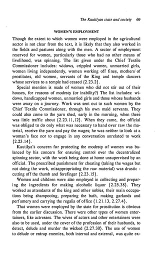 The Kautilyan state and society 69
WOMEN'S EMPLOYMENT
Though the extent to which women were employed in the agricultural
sector is not clear from the text, it is likely that they also worked in
the fields and pastures along with the men. A sector of employment
reserved for women, particularly those who had no other means of
livelihood, was spinning. The list given under the Chief Textile
Commissioner includes: widows, crippled women, unmarried girls,
women living independently, women working off fines, mothers'-, of
prostitutes, old women, servants of the King and temple dancers
whose services to a temple had ceased {2.23.2} .
Special mention is made of women who did not stir out of their
houses, for reasons of modesty (or inability?) The list includes: wi­
dows, handicapped women, unmarried girls and those whose husbands
were away on a journey. Work was sent out to such women by the
Chief Textile Commissioner, through his own maid servants. Thef
could also come to the yarn shed, early in the morning, when there
was little traffic about {2.23. 1 1 , 12} . When they came, the official
was obliged to do only what was necessary to hand over raw the ma­
terial, receive the yarn and pay the wages; he was neither to look at a
woman's face nor to engage in any conversation unrelated to work
{2.23. 14}.
Kautilya's concern for protecting the modesty of women was ba­
lanced by his concern for ensuring control over the decentralized
spinning sector, with the work being done at home unsupervised by an
official. The prescribed punishment for cheating (taking the wages but
not doing the work, misappropriating the raw material) was drastic -
cutting off the thumb and forefinger {2.23. 15} .
Women and children were also employed in collecting and prepar­
ing the ingredients for making alcoholic liquor {2.25.38} . They
worked as attendants of the king and other nobles, their main occupa­
tions being shampooing, preparing the bath, ma�ing garlands and
perfumery and carrying the regalia of office { 1 .2 1 . 13, 2.27.4}.
That women were employed by the state for prostitution is obvious
from the earlier discussion. There were other types of women enter­
tainers, like actresses. The wives of actors and other entertainers were
also to be used, under the cover of the profession of their husbands, to
detect, delude and murder the wicked {2.27.30} . The use of women
to delude or entrap enemies, both internal and external, was quite ex-
 