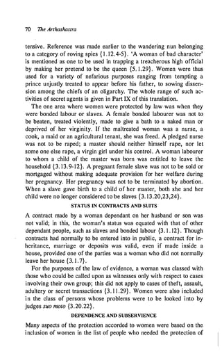 70 The Arthashastra
tensive. Reference was made earlier to the wandering nun belonging
to a category of roving spies { 1 . 12.4-5} . 'A woman of bad character'
is mentioned as one to be used in trapping a treacherous high official
by making her pretend to be the queen {5. 1 .29} . Women were thus
used for a variety of nefarious purposes ranging from tempting a
prince unjustly treated to appear before his father, to sowing dissen­
sion among the chiefs of an oligarchy. The whole range of such ac­
tivities of secret agents is given in Part IX of this translation.
The one area where women were protected by law was when they
were bonded labour or slaves. A female bonded labourer was not to
be beaten, treated violently, made to give a bath to a naked man or
deprived of . her virginity. If the maltreated woman was a nurse, a
cook, a maid or an agricultural tenant, she was freed. A pledged nurse
was not to be raped; a master should neither himself rape, nor let
some one else rape, a virgin girl under his control. A woman labourer
to whom a child of the master was born was entitled to leave the
household {3. 13.9-12}. A pregnant female slave was not to be sold or
mortgaged without making adequate provision for her welfare during
her pregnancy. Her pregnancy was not to be terminated by abortion.
When a slave gave birth to a child of her master, both she and her
child were no longer considered to be slaves {3. 13.20,23,24} .
STATUS IN CONTRACTS AND SUITS
A contract made by a woman dependant on her husband or son was
not valid; in this, the woman's status was equated with that of other
dependant people, such as slaves and bonded labour {3 . 1 . 12} . Though
contracts had normally to be entered into in public, a contract for in­
heritance, marriage or deposits was valid, even if made inside a
house, provided one of the parties was a woman who did not normally
leave her house {3. 1 .7} .
For the purposes of the law of evidence, a woman was classed with
those who could be called upon as witnesses only with respect to cases
involving their own group; this did not apply to cases of theft, assault,
adultery or secret transactions {3. 1 1 .29} . Women were also included
in the class of persons whose problems were to be looked into by
judges su� moto {3.20�22} .
DEPENDENCE AND SUBSERVIENCE
Many aspects of the protection accorded to women were based on the
inclusion of women in the list of people who needed the protection of
 