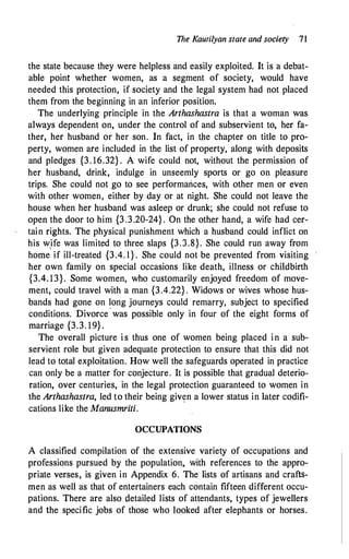 The Kaurilyan state and society 71
the state because they were helpless and easily exploited. It is a debat­
able point whether women, as a segment of society, would have
needed this protection, if society and the legal system had not placed
them from the beginning in an inferior position.
The underlying principle in the Arthashastra is that a woman was
always dependent on, under the control of and subservient to, her fa­
ther, her husband or her son. In fact, in tile chapter on title to pro­
perty, women are included in the list of property, along with deposits
and pledges {3. 16.32} . A wife could not, without the permission of
her husband, drink, indulge in unseemly sports or go on pleasure
trips. She could not go to see performances, with other men or even
with other women, either by day or at night. She could not leave the
house when her husband was asleep or drunk; she could not refuse to
open the door to him {3 .3.20-24} . On the other hand, a wife had cer­
tain rights. The physical punishment which a husband could inflict on
his wife was limited to three slaps {3.3.8}. She could run away from
horne
1
if ill-treated {3.4. l } . She could not be prevented from visiting
her own family on special occasions like death, illness or childbirth
{3.4. 13}. Some women, who customarily enjoyed freedom of move­
ment, could travel with a man {3.4.22} . Widows or wives whose hus­
bands had gone on long journeys could remarry, subject to specified
conditions. Divorce · was possible only in four of the eight forms of
marriage {3.3. 19} .
The overall picture i s thus one of women being placed i n a sub­
servient role but given adequate protection to ensure that this did not
lead to total exploitation. How well the safeguards operated in practice
can only be a matter for conjecture. It is possible that gradual deterio­
ration, over centuries, in the legal protection guaranteed to women in
the Arthashastra, led to their being giv�n a lower status in later codifi­
cations like the Manusmriti.
OCCUPATIONS
A classified compilation of the extensive variety of occupations and
professions pursued by the population. with references to the appro­
priate verses, is given in Appendix 6. The lists of artisans and crafts­
men as well as that of entertainers each contain fifteen different occu­
pations. There are also detailed lists of attendants, types of jewellers
and the specific jobs of those who looked after elephants or horses.
 