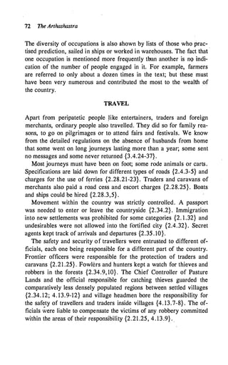 72 The Arthashastra
The diversity of occupations is also shown by lists of those who prac- .
tised prediction, sailed in ships or worked in warehouses. The fact that
one occupation is mentioned more frequently than another is no indi­
cation of the number of people engag�d in it. For example, farmers
are referred to only about a dozen times in the text; but these must
have been very numerous and contributed the most to the wealth of
the country.
TRAVEL
Apart from peripatetic people .like entertainers, traders and foreign
merchants, ordinary people also travelled. They did so for family rea­
sons, to go on pilgrimages or to attend fairs and festivals. We know
from the detailed regulations on the absence of husbands from home
that some went on long journeys lasting more than a year; some sent
no messages and some never returned {3.4.24-37} .
Most journeys must have been on foot; some rode animals or carts.
Specifications are laid down for different types of roads {2.4.3-5} and
charges for the use of ferries {2.28.21-23}. Traders and caravans of
merchants also paid a road cess and escort charges {2.28.25}. Boats
and ships could be hired {2.28.3,5} .
Movement within the country was strictly controlled. A passport
was need�d to enter or leave the countryside {2.34.2} . Immigration
into new settlements was prohibited for some categories {2. 1 .32} and
undesirables were not allowed into the fortified city {2.4.32}. Secret
agents kept track of arrivals and departures {2.35 . 10}.
The safety and security of travellers were entrusted to different of­
ficials, each one being responsible for a different part of the country.
Frontier officers were responsible for the protection of traders and
caravans {2.21 .25} . Fowlers and hunters kept a watch for thieves and
robbers in the forests {2.34.9, 10} . The Chief Controller of Pasture
Lands and the official responsible for catching thieves guarded the
comparatively less densely populated regions between settled villages
{2.34. 12; 4. 13.9-12} and village headmen bore the responsibility for
the safety of travellers and traders inside villages {4. 13.7-8} . The of­
ficials �ere liable to compensate the victims of any robbery committed
within the areas of their responsibility {2.21 .25, 4 . 13 .9} . .
 