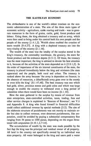 The Kautilyan state and society 13
THE KAUTILYAN ECONOMY
The Arthashastra is one of the world's oldest treatises on the eco­
nomic administration of a state. The aim of the . three main types of
economic activity - agriculture, cattle rearing and trade - was to gene­
rate resources in the form of grains, cattle, gold, forest produce and
labour. Using these, the king obtained a treasury and an army, which
were then used to bring under his control both his own people and the
people of the enemy {1 .4. 1 ,2} . 'Wealth alone enabled the creation of
more wealth {9.4.27} . A king with a depleted treasury ate into the
very vitality of the country {2. 1 . 16} .
·
The wealth of the state was the totality of the surplus stored in the
king's treasury, the commodity warehouse, the granary, the store for _
forest produce and the ordnance depots {2.5. 1 } . O.f these, the treasury
was the most important; the king is advised.to devote his best attention
to it, because all the activities. of the state depended on it {2.8. 1 ,2} . In
the order of importance of the six internal constituents of the state, the
treasury is placed immediately below the king and ministers (the state
apparatus) and the people, both rural and urban. The treasury is
ranked above the army because 'the army is dependent on finance; in
the absence of resources, a (disaffected) army goes over to the enem'y
or even kills the king' {8. l .47,48} . The best. treasury was one which
had gold, silver, precious stones and gold coins and which was large
enough to enable the country to withstand even a long period of
calamities when there would have been no income {6. 1 . 10}.
How the state gathered in the surplus by means of revenue from
state enterprises, state-controlled activities, taxes, trading, fees and
other service charges is explained in 'Sources of Revenue'; see V.ii
and Appendix 8. A king who found himself in financial difficulties
could collect additional revenue by special methods {5.2}. The aim of
the_ elaborate structure of punishments was not merely to maintain or­
der but also to collect revenue; even deterrent punishments, like am­
putation, could be avoided by paying a substantial compensatory fine
ranging from 54 panas to 1000 panas, depending on the organ threa­
tened with amputation {4. 10. 1 ,2,7-14}.
The accumulation of wealth by the state was made possible by the
fact th�t the king was the principal and residual owner of all property.
All land in the country not specifically owned by an individual was
state property. All water belonged to the king and users paid a water
 