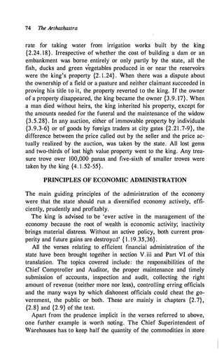 74 The Arthashastra
rate for taking water from irrigation works built by the king
{2.24. 18}. Irrespective of whether the cost of building a dam or an
embankment w� borne entirely or only partly by the state, all the
fish, ducks and green v
'
egetables produced in or near 'the reservoirs
were the king's property {2. 1 .24} . When there was a dispute about
the ownership of a field or a pasture and neither claimant succeeded in
proving his title to it, the property reverted to the king. If the owner
of a property disappeared, the king became the owner {3.9. 17}. When
a man died without heirs, the king inherited his property,_ except for
the amounts needed for the funeral and the maintenance of the widow
{3.5.28} . In any auction, either of immovable property by individuals
{3.9.3-6} or of goods by foreign traders at city gates {2.21 .7-9}, the
difference between the price c�lled out by the seller and the price ac­
tually realized by the auction, was taken by the state. All lost gems
and two-thirds of lost high value property went to the king. Any trea­
sure trove over 100,000 panas and five-sixth of smaller troves were
taken by the king {4. l .52-55} .
PRINCIPLES OF ECONOMIC ADMINISTRATION
The main guiding principles of the administration of the economy
were that the state should run a diversified economy actively, effi­
ciently, prudently and profitably.
The king is advised to be 'ever active in the management of the
economy because the root of wealth is economic activity; inactivity
brings material distress. Without an active policy, both current pros­
perity and future gains are destroyed' { 1 . 19.35,36} .
All the verses relating to efficient financial administration of the
state have been brought together in section V.iii and Part VI of this
translation. The topics covered include: the responsibilities of the
Chief Comptroller and Auditor, the proper maintenance and timely
submission of accounts, inspection and audit, collecting the right
amount of revenue (neither more nor less), controlling erring officials
and the many ways by which dishonest officials could cheat the go­
vernment, the public or both. These are mainly in chapters {2.7},
{2.8} and {2.9} of the text.
Apart from the prudence implicit in the verses referred to above,
one further example is worth noting. The Chief Superintendent of
Warehouses has to keep half the quantity of the commodities in store
 