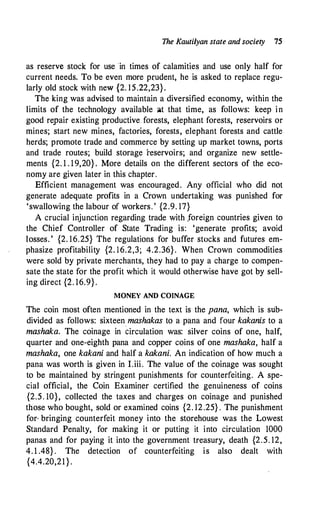 The Kautilyan state and society 15
as reserve stock for use in times of calamities and use only half for
current needs. To be even more prudent, he is asked to replace regu­
larly old stock with new {2. 15.22,23}.
The king was advised to maintain a diversified economy, within the
limits of the technology available ;it that time, as follows: keep in
good repair existing productive forests, elephant forests, reservoirs or
mines; start new mines, factories, forests, elephant forests and cattle
herds; promote trade and commerce by setting up market towns, ports
and trade routes; build storage reservoirs; and organize new settle­
ments {2. 1 . 19,20} . More details on the different sectors of the eco­
nomy are given later in this chapter.
Efficient management was encouraged. Any official who did not
generate adequate profits in a Crown undertaking was punished for
'swallowing the labour of workers. ' {2.9. 17}
A crucial injunction regarding trade with .foreign countries given to
the Chief Controller of State Trading is: 'generate profits; avoid
losses. ' {2. 16.25} The regulations for buffer stocks and futures em­
phasize profitability {2. 16.2,3; 4.2.36}. When Crown commodities
were sold by private merchants, they had to pay a charge to compen­
sate the state for the profit which it would otherwise have got by sell­
ing direct {2. 16.9}.
MONEY AND COINAGE
The coin most often mentioned in the text is the pana, which is sub­
divided as follows: sixteen mashakas to a pana and four kakanis to a
mashaka. The coinage in circulation was: silver coins of one, half,
quarter and one-eighth pana and copper coins of one mashaka, half a
mashaka, one kakani and half a kakani. An indication of how much a
pana was worth is given in I.iii. The value of the coinage was sought
to be maintained by stringent punishments for counterfeiting. A spe­
cial official, the Coin Examiner certified the genuineness of coins
{2.5. 10}, collected the taxes and charges on coinage and punished
those who bought, sold or examined coins {2. 12.25} . The punishment
for· bringing counterfeit money into the storehouse was the Lowest
Standard Penalty, for making it or putting it into circulation 1000
panas and for paying it into the government treasury, death {2.5. 12,
4. 1 .48} . The detection of counterfeiting is also dealt with
{4.4.20,21}.
 