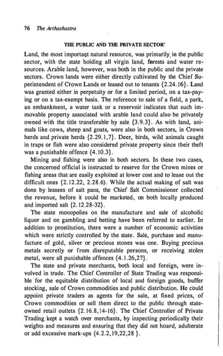 76 The Arthashastra
THE PUBLIC AND THE PRIVATE SECTOR'
Land, the most importaQt natural resource, was primarily, in the public
sector, with · the state holding all virgin land, forests and water re­
sources. Arable land, however, was botp in the public and the private
sectors. Crown lands were either directly cultivated by the Chief Su­
perintendent of Crown Lands or leased out to tenants {2.24. 16}. Land
was granted either in perpetuity or for a limited period, on a tax-pay­
ing or on a tax-exempt basis. The reference to sale of a field, a park,
an embankment, a water tank or a reservoir indicates that such im­
movable property associated with arable land could also be privately
owned with the title transferable· by sale {3.9.3} . As with land, ani­
mals like cows, sheep and goats, were also in both sectors, in Crown
herds and private herds {2.29. 1 ,7}. Deer, birds, wild animals caught
in traps or fish were also considered private property since their theft
was a punishable offence {4. 10.3} .
·
Mining and fishing were also in both sectors. In these two cases,
the concerned official is instructed to reserve for the Crown mines or
fishing areas that are easily exploited at lower cost and to lease out the
difficult ones {2. 12.22, 2.28.6). While the actual making of salt was
done by lessees of salt pans, the Chief Salt Commissioner collected
the revenue, before it could be marketed, on both locally produced
and imported salt {2. 12.28-32} .
The state monopolies on the manufacture and sale of alcoholic
liquor and on gambling and betting have been referred to earlier. In
addition to prostitution, there were a number of economic activities
which were strictly controlled by the state. Sale, purchase and manu­
facture of gold, silver or precious stones was one. Buying precious
metals secretly or from disreputable persons, or receiving stolen
metal, were all punishable offences {4. 1 .26,27} .
The state and private merchants, both local and foreign, were in­
volved in trade. The Chief Controller of State Trading was responsi­
ble for the equitable distribution of local and foreign
'
goods, buffer
stocking, sale of Crown commodities and public distribution. He could
appoint private traders as agents for the sale, at fixed prices, of
Crown commodities or sell them direct to the public through state­
owned retail outlets {2. 16.8, 14-16} . The Chief Controller of Private
Trading kept a watch over merchants, by inspecting periodically their
weights and measures and ensuring that they did not hoard, adulterate
or add excessive mark-ups {4.2.2, 19,22,28 } .
 
