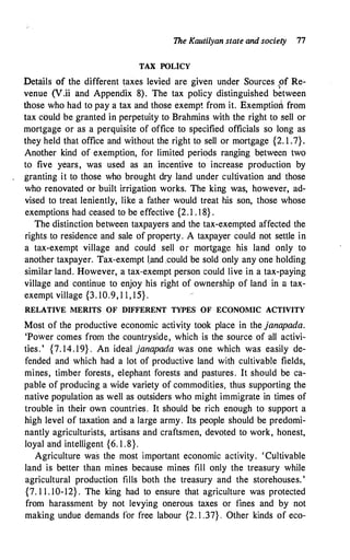 The Kautilyan.state and society 77
TAX POL1CY
Details of the different taxes levied are given under Sources pf Re­
venue (V.ii and Appendix 8). The tax policy distinguished between
those who had to pay a tax and those exempt from it. Exemptio� from
tax could be granted in perpetuity to Brahmins with the right to sell or
mortgage or as a perquisite of office to specified officials so long as
they held that office and without the right to sell or mortgage {2. 1 .7}.
Another kind of exemption, for limited periods ranging between two
to five years, was used as an incentive to increase production by
granting it to those who brought dry land under cultivation and those
who renovated or built irrigation works. The king was, however, ad­
vised to treat leniently, like a father would treat his son, those whose
exemptions had ceased to be effective {2. 1 . 18} .
The distinction between taxpayers and the tax-exempted affected the
rights to residence and sale of property. A taxpayer could not settle in
a tax-exempt village and could sell or mortgage his land only to
another taxpayer. Tax-exempt !.and ,could be sold only any one holding
similar land. However, a tax-exempt person could live in a tax-paying
village and continue to enjoy his right of ownership of land in a tax­
exempt village {3. 10.9, 1 1 , 15} .
RELATIVE MERITS OF DIFFERENT TYPES OF ECONOMIC ACTIVITY
Most of the productive economic activity took place in the janapada.
'Power comes from the countryside, which is the source of all activi­
ties. ' {7. 14. 19} . An ideal janapada was one which was easily de­
fended and which had a lot of productive land with cultivable fields,
mines, timber forests, elephant forests and pastures. It should be ca­
pable of producing a wide variety of commodities, thus supporting the
native population as well as outsiders who might immigrate in times of
trouble in their own countries. It should be rich enough to support a
high level of taxation and a large army. Its people should be predomi­
nantly agriculturists, artisans and craftsmen, devoted to work, honest,
loyal and intelligent {6. 1 .8}.
Agriculture was the most important economic activity. 'Cultivable
land is better than mines because mines fill only the treasury while
agricultural production fills both the treasury and the storehouses. '
{7. 1 1 . 10-12} . The king had to ensure that agriculture was protected
from harassment by not levying onerous taxes or fines and by not
making undue demands for free labour {2. 1 .37} . Other kinds of eco-
 