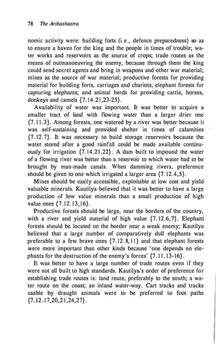 78 The Arrhashastra
nomic activity were: building forts (i.e., defence preparedness) so as
to ensure a haven for the king and the people in times of trouble; wa­
ter works and reservoirs as the source of crops; trade routes as the
means of outmanoeuvring the enemy, because through them the king
could send secret agents and bring in weapons and other war material;
mines as the source of war material; productive forests for providing
material for building forts, carriages and chariots; elephant forests for
capturing elephants; and animal herds for providing cattle, horses,
donkeys and camels {7. 14.21 ,23-25} .
Availability of water was important. It was better to acquire a
smaller tract of land with flowing water than a larger drier one
{7. 1 1 .3}. Among forests, one watered by a river was better because it
was self-sustaining and provided shelter in times of calamities
{7. 12.7} . It was necessary to build storage reservoirs because the
water stored after a good rainfall could be made available continu­
ously for irrigation {7. 14.21 ,22} . A dam built to impound the water
of a flowing river was better than a reservoir to which water had to be
brought by man-made canals. When damming rivers, preference
should be given to one which irrigated a larger area {7. 12.4,5} .
Mines should be easily accessible, exploitable at low cost and yield
valuable minerals. Kautilya believed that it was better to have a large
production of low value minerals than a small production of high
value ones {7. 12. 13, 1 6} .
Productive forests should be large, near the borders of the country,
with a river and yield material of high value {7. 12.6,7} . Elephant
forests should be located on the border near a .weak enemy; Kautilya
believed that a large number of comparatively dull elephants was
preferable to a few brave ones {7. 12. 8, 1 1 } and that elephant forests
were more important than other kinds because 'one depends on ele­
phants for the destruction of the enemy's forces' {7. 1 1 . 13-16} .
It was better to have a large number of trade routes even if they
were not all built to high standards. Kautilya's order of preference for
establishing trade routes is: land route, preferably to the south; a wa­
ter route on the coast; an inland water-way. Cart tracks and tracks
usable by draught animals were to be preferred to foot paths
{7. 12 . 17,20,21 ,24,27} .
 