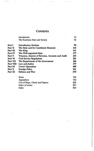 CONTENTS
Introduction . 13
The Kautilyan State and Society 42
Part I Introductory Sections 99
Part II The State and Its Constituent Elements 116
Part III TheKing 141
Part IV The Well-organized State 177
Part V Treasury, Sources of Revenue, Accounts and Audit 253
Part VI Civil Service Regulations 281
Part VII The Depar
tments of the Government 304
Part VIII Law and Justice 377
Part IX Covert Operations 498
PartX Foreign Policy 541
Part XI Defence and War 675
Notes 745
Appendices 762
List of Maps, Charts and Figures 825
Index of verses 827
Index 835
 