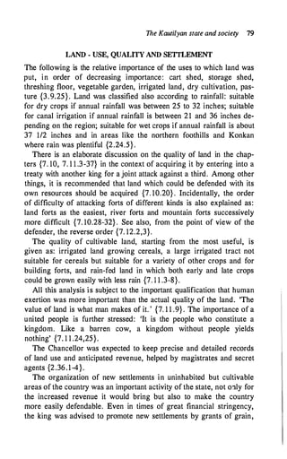 The Kautilyan state and society 79
LAND - USE, QUALITY AND SETTLEMENT
The following is the relative importance of the uses to which land was
put, in order of decreasing importance: cart shed, storage shed,
threshing floor, vegetable garden, irrigated land, dry cultivation, pas­
ture {3.9.25}. Land was classified also according to rainfall: suitable
for dry crops if annual rainfall was between 25 to 32 inches; suitable
for canal irrigation if annual rainfall is between 21 and 36 inches de­
pending on the region; suitable for wet crops if annual rainfall is about
37 1/2 inches and in areas like the northern foothills and Konkan
where rain was plentiful {2.24.5} .
There is an elaborate discussion on the quality of land in the chap­
ters {7. 10, 7. 1 1 .3-37} in the context of acquiring it by entering into a
treaty with another king for a joint attack against a third. Among other
things, it is recommended that land which could be defended with its
own resources should be acquired {7. 10.20} . Incidentally, the order
of difficulty of attacking forts of different kinds is also explained as:
land forts as the easiest, river forts and mountain forts successively
more difficult {7. 10.28-32} . See also, from the point of view of the
defender, the reverse order {7. 12.2,3}.
The quality of cultivable land, starting from the most useful, is
given as: irrigated land growing cereals, a large irrigated tract not
suitable for cereals but suitable for a variety of other crops and for
building forts, and rain-fed land in which both early and late crops
could be grown easily with less rain {7. 1 1 .3-8}.
All this analysis is subject to the important qualification that human
exertion was more important than the actual quality of the land. 'The
value of land is what man makes of it. ' {7. 1 1 .9} . The importance of a
united people is further stressed: 'It is the people who constitute a
kingdom. Like a barren cow, a kingdom without people yields
nothing' {7. 1 1 .24,25}.
The Chancellor was expected to keep precise and detailed records
of land use and anticipated revenue, helped by magistrates and secret
agents {2.36.1-4}.
The organization of new settlements in uninhabited but cultivable
areas of the country was an important activity of the state, not o:tly for
the increased revenue it would bring but also to make the country
more easily defendable. Even in times of great financial stringency,
the king was advised to promote new settlements by grants of grain,
 