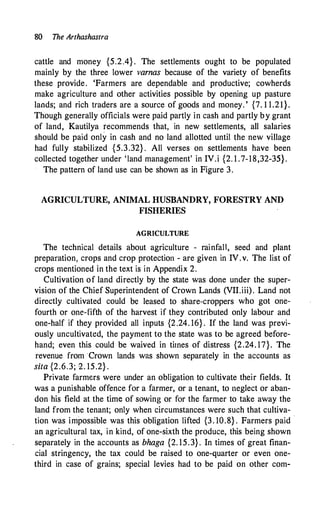 80 The Arthashastra
cattle and money {5.2.4} . The settlements ought to be populated
mainly by the three lower varnas because of the variety of benefits
these provide. 'Farmers are dependable and productive; cowherds
make agriculture and other activities possible by opening up pasture
lands; and rich traders are a source of goods and money. ' {7. 1 1.21}.
Though generally officials were paid partly in cash and partly by grant
of land, Kautilya recommends that, in new settlements, all salaries
should be paid only in cash and no land allotted until the new village
had fully stabilized {5.3.32} . All verses on settlements .have been
collected together under 'land management' in IV.i {2. 1 .7-18,32-35}.
The pattern of land use can be shown as in Figure 3.
AGRICULTURE, ANIMAL HUSBANDRY, FORESTRY AND
FISHERIES
AGRICULTURE
The technical details about agriculture - rainfall, seed and plant
preparation, crops and crop protection - are given in IV.v. The list of
crops mentioned in the text is in Appendix 2.
Cultivation of land directly by the state was done under the super­
vision of the Chief Superintendent of Crown Lands (VII.iii). Land not
directly cultivated could be leased to share-croppers who got one­
fourth or one-fifth of the harvest if they contributed only labour and
one-half if they provided all inputs {2.24. 16} . If the land was previ­
ously uncultivated, the payment to the state was to be agreed before­
hand; even this could be waived in times of distress {2.24. 17}. The
revenue from Crown lands was shown separately in the accounts as
sita {2.6.3; 2. 15.2} .
Private farmers were under an obligation to cultivate their fields. It
was a punishable offence for a farmer, or a tenant, to neglect or aban­
don his field at the time of sowing or for the farmer to take away the
land from the tenant; only when circumstances were such that cultiva­
tion was impossible was this obligation lifted {3. 10.8} . Farmers paid
·
an agricultural tax, in kind, of one-sixth the produce, this being shown
separately in the accounts as bhaga {2. 15.3.} . In times of great finan­
cial stringency, the tax could be raised to one-quarter or even one­
third in case of grains; special levies had to be paid on other com-
 