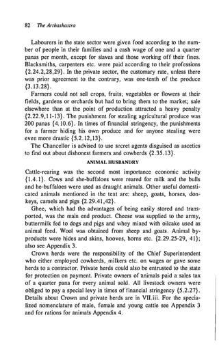 82 The Arthashastra
Labourers in the state sector were given food according to the num­
ber of people in their families and a cash wage of one and a quarter
panas per month, except for slaves and those working off their fines.
Blacksmiths, carpenters etc. were paid according to their professions
{2.24.2,28,29} . In the private sector, the customary rate, unless there
was prior agreement to the contrary, was one-tenth of the produce
{3. 13.28} .
Farmers could not sell crops, fruits; vegetables or flowers at their
fields, gardens or orchards but had to bring them to the market; sale
elsewhere than at the point of production attracted a heavy penalty
{2.22.9, 1 1-13} . The punishment for stealing agricultural produce was
200 panas {4. IO.6} . In times of financial stringency, the punishments
for a farmer hiding his own produce and for anyone stealing were
even more drastic {5.2. 12, 13}.
The Chancellor is advised to use secret agents disguised as ascetics
to find out about dishonest farmers and cowherds {2.35. 13}.
ANIMAL HUSBANDRY
Cattle-rearing was the second most importance economic activity
{ 1 .4. 1 } . Cows and she-buffaloes were reared for milk and the bulls
and he-buffaloes were used as draught animals. Other useful domesti­
cated animals mentioned in the text are: sheep, goats, horses, don­
keys, camels and pigs {2.29.41 ,42} .
Ghee, which had the advantages of being easily stored and trans­
ported, was the main end product. Cheese was supplied to the army,
buttermilk fed to dogs and pigs and whey mixed with oilcake used as
animal feed. Wool was obtained from sheep and goats. Animal by­
products were hides and skins, hooves, horns etc. {2.29.25-29, 41};
also see Appendix 3.
Crown herds were the responsibility of the Chief Superintendent
who either employed cowherds, .milkers etc. on wages or gave some
herds to a contractor. Private herds could also be entrusted to the state
for protection on payment. Private owners of animals paid a sales tax
of a quarter pana for every animal sold. All livestock owners were
obliged to pay a special levy in times offinancial stringency {5.2.27} .
Details about Crown and private herds are in VII.iii. For the specia­
lized nomenclature of male, female and young cattle see Appendix 3
and for rations for animals Appendix 4.
 