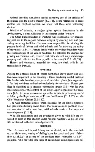 The Kauti4i_.an state and society 83
Animal breeding was. given special attention; one of the officials of
the palace was the .king's breeder {5.3. 12}. From references to horse
doctors and elephant doctors, we know that there were veterinary
doctors.
Welfare of animals, a subject given special importance in the
Arthashastra, is dealt with later in this chapter under 'welfare' .
The Chief Superintendent of Pastures was responsible for organiz­
ing .pastures in the regions between villages by clearing land and pro­
viding watering facilities.. He was also responsible for ridding the
pasture lands of thieves and wild animals and for ensuring the safety
of travellers {2.34.7}. Pastore lands within the village boundary were
the responsibility of the village headman; he collected the charges for
grazing on common land, ensured that cattle did not stray and damage
property and collected the fines payable to the state {3. 10.21 -29,33}.
Horses and elephants, essential for war, are dealt with in this
translation in Part XI.
FORESTRY
Among the different kinds of forests mentioned above under land use,
two were important to the economy - those producing useful material
like hardwoods, bamboo, creepers and medicinal plants (see Appendix
2 for list) and those maintained exclusively for elephants. Forest pro­
duce is classified as a separate commodity group (I.iii) with its own
store house under the control of the Chief Superintendent of the Trea­
sury {2.5. 1 } . Factories were set up in the forests for producing useful
articles by the Superintendent of Productive Forests {2. 17. 17} and the
Chief Ordnance Officer {2. 1 8.20} .
The well-protected leisure forest, intended for the king's pleasure,
had plantations bearing sweet fruits, thornless trees and pools of water
and was stocked with tame deer, wild animals rendered harmless and
tame elephants {2.2.3} .
Wild life sanctuaries and the protection given to wild life are re­
ferred to later in this chapter under 'animal welfare' . A �ist of wild
life mentioned in the text is in Appendix 3.
FISHERIES
The references to fish and fishing are incidental, as in the one-sixth
tax on fishermen, leasing of fishing boats by conch and pearl fisher­
men {2.28.3,5} or as one of the products from reservoirs {2. 1 .24} .
Kautilya, who provides long lists of agricultural commodities and fo-
 
