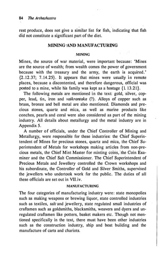 84 The Arthashastra
rest produce, does not give a similar list for fish, indicating that fish
did not constitute a significant part of the diet.
MINING ·AND MANUFACTURING
MINING
Mines, the source of war material, were important because: 'Mines
are the source of wealth; from wealth comes the power of government
because with the treasury and the army, the earth is acquired. '
{2. 12.37; 7. 14.25} . It ap
.
pears that mines were usually i n remote
places, because a discontented, and therefore dangerous, official was
posted to a mine, while his family was kept as a hostage {1. 13.21}.
The following metals are mentioned in the text: gold, silver, cop­
per, lead, tin, iron and vaikrantaka (?). Alloys of copper such as
brass, bronze and bell metal are also mentioned. Diamonds and pre­
cious stones, quartz and mica, as well as marine products like
conches, pearls and coral were also considered as part of the mining
industry. All details about metallurgy and the metal industry are in
Appendix 5.
A number of officials, under the Chief Controller of Mi11ing and
Metallurgy, were responsible for these industries: the Chief Superin­
tendent of Mines for precious stones, quartz and mica, the Chief Su­
perintendent of Metals for workshops making arti.cles from non-pre­
cious metals, the Chief Mint Master for minting c6ins,:.the Coin Exa­
miner and the Chief Salt Commissioner. The Chief Superintendent of
Precious Metals and Jewellery controlled the Crown workshops and
his subordinate, the Controller of Gold and Silver Smiths, supervised
the jewellers who undertook work for the public. The duties of all
these officials are set out in VII.iv.
MANUFACTURING
The four categories of manufacturing industry were: state monopolies
such as making weapons or brewing liquor, state controlled industries
such as textiles, salt-and jewellery, state regulated small industries of
craftsmen such as goldsmiths, blacksmiths, weavers and dyers and un­
regulated craftsmen like potters, basket makers etc. Tho)-Jgh not men­
tioned specifically in the text, there must have been other industries
such as the construction industry, ship and boat building and the
manufacture of carts and chariots.
 