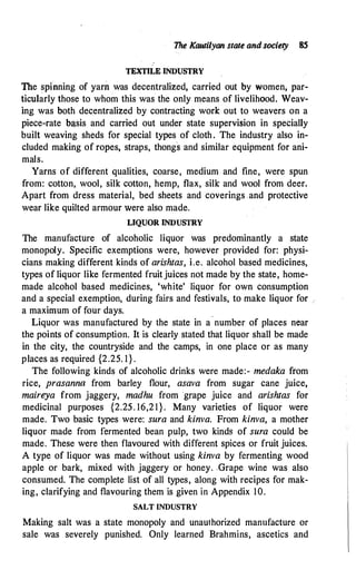 The Kautilyan state and society 8S
TEXTILE INDUSTRY
The spinning of yarn was decentralized, carried out by women, par­
ticularly those to whom this was the only means of livelihood. Weav­
ing was both decentralized by contracting work out to weavers on a
piece-rate b�sis and carried out under state supervision in specially
built weaving sheds for special types of cloth. The industry also in­
cluded making of ropes, straps, thongs and similar equipment for ani­
mals.
Yarns of different qualities, coarse, medium and fine, were spun
from: cotton, wool, silk cotton, hemp, flax, silk and wool from deer.
Apart from dress material, bed sheets and coverings and protective
wear like quilted armour were also made.
LIQUOR INDUSTRY
The manufacture of alcoholic liquor was predominantly a state
monopoly. Specific exemptions were, however provided for: physi­
cians making different kinds of arishtas, i.e. alcohol based medicines,
types of liquor like fermented fruit juices not made by the state, home­
made alcohol based medicines, 'white' liquor for own consumption
and a special exemption, during fairs and festivals, to make liquor for ..
a maximum of four days.
Liquor was manufactured by the state in a number of places near
the points of consumption. It is clearly stated that liquor shall be made
in the city, the countryside and the camps, in one place or as many
places as required {2.25. l } .
The following kinds of alcoholic drinks were made:- medaka from
rice, prasanna from barley flour, asava from sugar cane juice,
maireya from jaggery, madhu from grape juice and arishtas for
medicinal purposes {2.25. 16,21}. Many varieties of liquor were
made. Two basic types were: sura and kinva. From kinva, a mother
liquor made from fermented bean pulp, two kinds of sura could be
made. These were then flavoured with different spices or fruit juices.
A type of liquor was made without using kinva by fermenting wood
apple or bark, mixed with jaggery or honey. .Grape wine was also
consumed. The complete list of all types, along with recipes for mak­
ing, clarifying and flavouring them is given in Appendix 10.
SALT INDUSTRY
Making salt was a state monopoly and unauthorized manufacture or
sale was severely punished. Only learned Brahmins, ascetics and
 