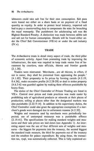 86 The Arthashastra
labourers could take salt free for their own consumption. Salt pans
were leased ou,t either on a share basis or on payment of a fixed
quantity as royalty. In order to . protect local industry, jmported salt
had to pay a countervailing duty to compensate the state for breaching
the royal monopoly. The punishment for adulterating salt was the
Highest Standard Penalty. A distinction was made between .e.dible salt
and salt not for human consumption, Details will be found either un­
der the Chief Salt Commissioner (VII.iv) or under the salt industry
(IV.v).
TRADE
The Arthashastra treats in detail every aspect cif trade, the third pillar
of economic activity. Apart from promoting trade by improving the
infrastructure, the state was required to keep trade routes free of ha­
rassment by courtiers, state officials, thieves and frontier guards
{2. 1 .38} .
Traders were mistrusted. 'Merchants. . .are all thieves, in effect, if
not in . name; they shall be prevented from oppressing the people. '
{4. 1 .65} . Their propensity to fix pricl!S by forming cartels {4.2. 19;
8.4.36}, make excessive profits {4.2.28-29} or deal in stolen property
{4.6.3-6} was guarded against by making these offences punishable by
heavy fines.
The duties of the Chief Controller of Private Trading are listed in
VII.v. Control over prices and trade practices was made easier by
prohibiting sale of agricultural products 9r minerals at their places of
production; selling at places other than the designated markets was
also punishable {2.22.9-14}. In addition to his supervisory duties, the
Chief Controller could also grant the appropriate exemptions if a mer­
chant's goods were damaged due to unforeseen reasons {4.2.32} .
Weights and measures used by merchants were periodically ins­
pected; use of unstamped measures was a punishable offence
{2. 19.41}. The specifications for making standard weights and mea­
sures and their sale prices are laid down (see Appendix 1). An inter­
esting aspect was the use of four different sets of weights and mea­
sures - the biggest for payments into the treasury, the second biggest
the standard trade measure, the third for payments out of the treasury
and the smallest for palace expenditure. By using these, the transac­
tion tax, vyaji, was automatically collected. This is fully explained un-
 