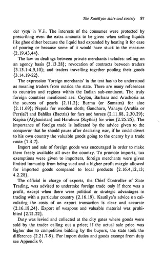 The Kautilyan state and society 87
der vyaji in V.ii. The interests of the consumer were protected by
prescribing even the extra amounts to be given when selling liquids
like ghee either because the liquid had expanded by heating it for ease
of pouring or because some of it would have stuck to the measure
{2. 19.43,44} .
The law on dealings between private merchants includes: selling on
an agency basis {3. 13.28}; revocation of contracts between traders
{3. 15. 1-4,9, 10}; and traders travelling together pooling their goods
{3. 14. 19-22} .
The expression 'foreign merchants' in the text has to be understood
as meaning traders from outside the state. There are many references
to countries and regions within the Indian sub-continent. The truly
foreign countries mentioned are: Ceylon, Barbara and Arachosia as
the sources of pearls {2. 1 1 .2}; Burm.a (or Sumatra) for aloe
{2. 1 1 .69}; Nepala for woollen cloth; Gandhara, Vanayu (Arabia or
Persia?) and Bahlika (Bactria) for furs and horses {2. 1 1 .88, 2.30.29};
Kapisa (Afghanistan) and Harahura (Scythia) for wine {2.25.25} . The
importance of foreign trade is indicated by the advice given to the
conqueror that he should pause after declaring war, if he could divert
to his own country the valuable goods going to the enemy by a trade
route {7.4.7} .
Import and sale of foreign goods was encouraged in order to make
them freely available all over the country. To promote imports, tax
exemptions were given to importers, foreign merchants were given
limited immunity from being sued and a higher profit margin allowed
for imported goods compared to local products {2. 16.4, 12, 13;
4.2.28}.
The official in charge of exports, the Chief Controller of State
Trading, was advised to undertake foreign trade only if there was a
profit, except when there were political or strategic advantages in
trading with a particular country {2. 16. 19} . Kautilya's advice on cal­
culating the costs of an export transaction is clear and accurate
{2. 16. 18,24} . Export of weapons and valuable material was prohi­
bited {2.21 .22}.
Duty was levied and collected at the city gates where goods were
sold by the trader calling out a price; if the actual sale price was
higher due to competitive bidding by the buyers, the state took the
difference {2.2 1 .7-9}. For import duties and goods exempt from duty
see Appendix 9.
 