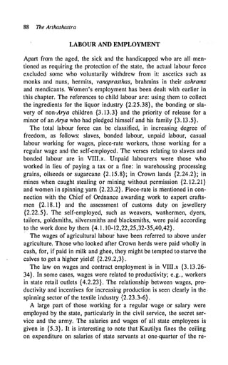 88 The Arthashastra
LABOUR AND EMPLOYMENT
Apart from the aged, the sick and the handicapped who are all men­
tioned as requiring the protection of the state, the actual labour force
excluded some who voluntarily withdrew from it: ascetics such as
monks and nuns, hermits, vanaprasthas, brahmins in their ashrams
and mendicants. Women's employment has been dealt with earlier in
this chapter. The references to child labour are: using them to collect
the ingredients for the liquor industry {2:25.38}, the bonding or sla­
very of non-Arya children {3. 13.3} and the priority of release for a
minor of an Arya who had pledged himself and his family {3. 13.5}.
The total labour force can be classified, in increasing degree of
freedom, as follows: slaves, bonded labour, unpaid labour, casual
labour working for wages, piece-rate workers, those working for a
regular wage and the self-employed. The verses relating to slaves and
bonded labour are in VIII.x. Unpaid labourers were those who
worked in lieu of paying a tax or a fine: in warehousing processing
grains, oilseeds or sugarcane {2. 15.8}; in Crown lands {2.24.2}; in
mines when caught stealing or mining without permission {2. 12.21}
and women in spinning yarn {2.23.2} . Piece-rate is m.'entioned in con­
nection with the Chief of Ordnance awarding work to expert crafts­
men {2. 18. 1} and the assessment of customs duty on jewellery
{2.22.5}. The self-employed, such as weavers, washermen, dyers,
tailors, goldsmiths, silversmiths and blacksmiths, were paid according
to the work done by them {4. 1 . I0-12,22,25,32-35,40,42} .
· The wages of agricultural labour have been referred to above under
agriculture. Those who looked after Crown herds were paid wholly in
cash, for, if paid in milk and ghee, they might be tempted to starve the
calves to get a higher yield! {2.29.2,3}.
The law on wages and contract employment is in VIII.x {3. 13 .26-
34}. In some cases, wages were related to productivity; e.g. , workers
in state retail outlets {4.2.23}. The relationship between wages, pro­
ductivity and incentives for increasing production is seen clearly in the
spinning sector of the textile industry {2.23.3-6} .
A large part of those working for a regular wage or salary were
employed by the state, particularly in the civil service, the secret ser­
vice and the army. The salaries and wages of all state employees is
giv(fn in {5.3} . It is interesting to note that Kautilya fixes the ceiling
on expenditure on salaries of state servants at one-quarter of the re-
 