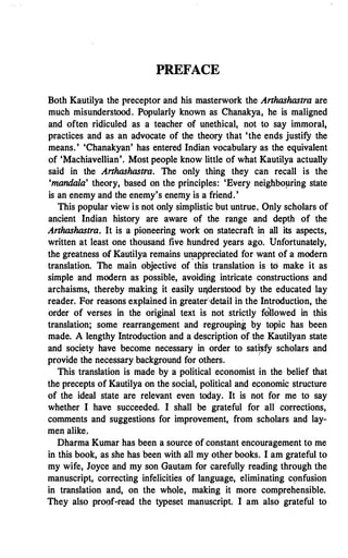 PREFACE
Both Kautilya the preceptor and his masterwork the Arthashastra are
much misunderstood. Popularly known as Chanakya, he is maligned
and often ridiculed as a teacher of unethical, not to say immoral,
practices and as an advocate of the theory that 'the ends justify the
means.' 'Chanakyan' has entered Indian vocabulary as the equivalent
of 'Machiavellian'. Most people know little of what Kautilya actually
said in the Arthashastra. The only thing they can recall is the
'mandala' theory, based on the principles: 'Every neighboµring state
is an enemy and the enemy's enemy is a friend.'
This popular view is not only simplistic but untrue, Only scholars of
ancient Indian history are aware of the range and depth of the
Arthashastra. It is a pioneering work on statecraft in all its aspects,
written at least one thousand five hundred years ago. Unfortunately,
the greatness of Kautilya remains u�appreciated for want of a modern
translation. The main objective of this translation is tO make it as
simple and modern as possible, avoiding intricate constructions and
archaisms, thereby making it easily uqderstood by the educated lay
reader. For reasons explained in greater··detail in the Introduction, the
order of verses in the original text is not strictly followed in this
translation; some rearrangement and regrouping by topic has been
made. A lengthy Introduction and a description of the Kautilyan state
and soci�ty have become necessary in order to sati'.sfy scholars and
provide the necessary background for others.
·
This translation is made by a political economist in the belief that
the precepts of Kautilya on the social, political and eponomic structure
of the ideal state are relevant even today. It is not for me to say
whether I have succeeded. I shall be grateful for an
·
corrections,
comments and suggestions for improvement, from scholars and lay­
men alike.
Dharma Kumar has been a source of constant encouragement to me
in this book, as she has been with all my other books. I am grateful to
my wife, Joyce and my son Gautam for carefully reading through the
manuscript, correcting infelicities of language, eliminating confusion
in translation and, on the whole, making it more comprehensible.
They also proof-read the typeset manuscript. I am also grateful to
 