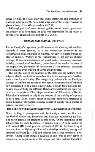 The Kautilyan state and society 89
venue {5.3. 1}. It is also likely that some employees and craftsmen in
a village were paid either a regular wage out of the village revenue or
given a share of the village produce {5.2. 1 1 }.
Self-employed craftsmen formed guilds, sreni, which guaranteed
the conduct of its members; the guild was responsible for the return of
any material entrusted to a member {4;1 .2-3.}.
HUMAN AND ANIMAL WELFARE
Just as Kautilya's important qualifications to his advocacy of unethical
methods is often ignored, so is the voluminous evidence in the
Arthashastra of his emphasis on welfare, not only of human beings but
also of animals. Welfare in the Arthashastra is not just an abstract
concept. It covers maintenance of social order, increasing economic
activity, protection of livelihood, protection of the weaker sections of
the population, prevention of harassment of the subjects, consumer
protection and even welfare of slaves and prisoners.
The fact that one of the concerns of the state was the welfare of the
subjects should not lead us to confuse it with the concept of a 'welfare
state' as we know it today. The two glaring omissions in the Kautilyan
concept of welfare are education and health, the promotion of which is
now considered to be a state's major duty. Though the duties and res­
ponsibilities of thirty-six different Heads of Departments are spelt out,
there are no posts of Chief Superintendents of Education or Health.
Education is referred to only in the context of the training of a prince
to be a king (III.i). Public health is touched upon with reference to
public hygiene. The human resource aspect of society was a matter of
private, not state, concern.
THE ROLE OF THE KING IN PROTECTING" AND PROMOTING WELFARE
Since the king is synonymous with the Kautilyan state, we first note
the kind of attitude and behaviour that Kautilya recommends for him.
The verse used as the epigraph to this book, 'In the happiness of his
subjects lies his own happiness./.' summarizes it. A king should be
well trained (III.i) and practise self-control (III.ii). An ideal king is
one who has the highest qualities of leadership, intellect, energy and
personal attributes {6. 1 .2-6} and behaves like a sage monarch, a ra­
jarishi. Among other things, a rajarishi is one 'who is ever active in
promoting the yogakshema of the people and who endears himself to
 