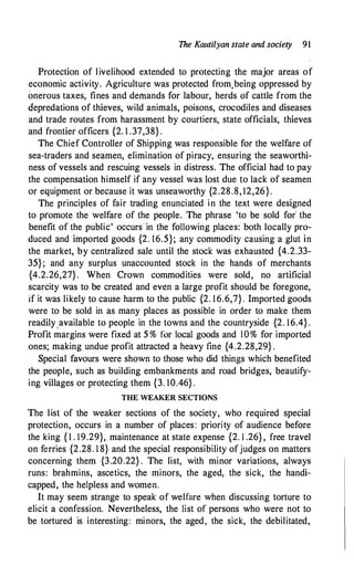 The Kautilyan state and society 91
Protection of livelihood extended to protecting the major areas of
economic activity. Agriculture was protected from.being oppressed by
onerous taxes, fines and demands for labour, herds of cattle from the
depredations of thieves, wild animals, poisons, crocodiles and diseases
and trade routes from harassment by courtiers, state officials, thieves
and frontier officers {2. 1 .37,38} .
The Chief Controller of Shipping was responsible for the welfare of
sea-traders and seamen, elimination of piracy, ensuring the seaworthi­
ness of vessels arid rescuing vessels in distress. The official had to pay
the compensation himself if any vessel was lost due to Jack of seamen
or equipment or because it was unseaworthy {2.28.8, 12,26}.
The principles of fair trading enunciated in the text were designed
to pr'omote the welfare of the people. The phrase 'to be sold for the
benefit of the public' occurs in the following places: both locally pro­
duced and imported goods {2. 16.5}; any commodity causing a glut in
the market, by centralized sale until the stock was exhausted {4.2.33-
35}; and any surplus unaccounted stock in the hands of merchants
{4.2.26,27} . When Crown commodities were sold, no artificial
scarcity was to be created and even a large profit should be foregone,
if it was likely to cause harm to the public {2. 16.6,7} . Imported goods
were to be sold in as many places as possible in order to make them
readily_available to people in the towns and the countryside {2. 16.4} .
Profit margins were fixed at 5 % for local goods and 10% for imported
ones; making undue profit attracted a heavy fine {4.2.28,29} .
Special favours were shown to those who did things which benefited
the people, such as building embankments and road bridges, beautify­
ing villages or protecting them {3. 10.46} .
THE WEAKER SECTIONS
The list of the weaker sections of the society, who required special
protection, occurs in a number of places: priority of audience before
the king { 1 . 19.29}, maintenance at state expense {2. I .26} , free travel
on ferries {2.28. 1 8} and the special responsibility ofjudges on matters
concerning them {3.20.22} . The list, with minor variations, always
runs: brahmins, ascetics, the minors, the aged, the sick, the handi­
capped, the helpless and women.
It may seem strange to speak of welfare when discussing torture to
elicit a confession. Nevertheless, the list of persons who were not to
be tortured is interesting: minors, the aged, the sick, the debilitated,
 