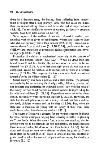 92 The Arthashastra
those in a drunken state, the insane, those .suffering frqm hunger� ·
thirst or fatigue after a long journey, those who had eaten too much,
those accused of trifling offences and those who had already confessed
{4.S. 14}. The restrictions on torture of women, particularly pregnant
women, have been cited earlier {4.8. 17, 1 8} .
Some aspects of the welfare of women, referred to earlier, are:
spinning work to be given to handicapped women and taken to those
who did not normally leave their houses {2.23.2, 1 1} , protection of
women slaves from exploitation {3. 13.20,23,24} , punishment for rape
(VIII.xv) and protection of prostitutes against exploitation and physi-
cal injury {2.27. 13-1 8,23} . • .
Protection of children is emphasized, especially in the · context of
slavery and bonded labour p . 13. 1 ,2,4} . When an Arya man had -
bound himself and his family; the minors were the ones to be re­
deemed first {3. 13.5}. A slave less than eight years old was not to be
compelled, against his wishes, to do menial jobs or work in a foreign
country {3. 13.20}. The property of minors was to be held in trust and
looked after by the village elders {2. 1 .27} .
Social security was both a private and a state matter. The primary
responsibility for maintaining the family - wife, children, parents, mi­
nor brothers and unmarried or widowed sisters - lay with the head of
the family; no one could become an ascetic without first providing for
his wife and children {2. 1 .28,29} . Dependents were not to be aban­
doned, particularly when travelling together {3.20. 18}. However, the
state had the obligation to provide a safety net and maintain children,
the aged, childless women and the helpless {2. 1 .26} . But, when the
state had to maintain the young with no family of their own, these
could be recruited into the secret service { I . 12. 1}.
The extent of Kautilya's concern for the weaker sections is shown
by these further examples ranging from chivalry in battle to gleaning
on Crown lands. When the enemy fort
.
or camp was attacked, the fol­
lowing were not to be harmed: the non-combatants, the frightened and
those who surrender, fall down or turn their backs { 13.4.52} . Mendi­
cants and village servants were allowed to glean the grain on Crown
lands after the harvest {5.2. 1 1 } . Even in times of distress, handfuls of
grain could be taken for worship of gods and ancestors, for charity or
for cows {5.2. 10} .
 