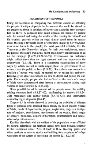 The Kautilyan state and society 93
HARASSMENT OF THE PEOPLE
Using the technique of comparing two different calamities afflicting
the people, Kautilya pinpoin.ts the harassment that could be visited on
the people by those in positions of power and authority (see introduc­
tion to IT.iv). A decadent king ,could oppress the people by seizing
what he wanted and taking the wealth of the country for himself and
his cronies; quarrels within the royal family could result in harass­
ment; the king's favourite queen or concubine might by her wayward­
ness cause harm to the people; the most powerful officials, like the
Treasurer or the Chancellor, might, for their own enrichment, harass
the people; the king's own army might exact heavy contributions or go
on the rampage {8.4.20,23,26,31 -33}. Overzealous tax collectors
might collect .more than the right amounts and thus impoverish the
countryside {2.9. 15} . There is a systematic classification of forty
ways by which corrupt officials might cheat the government of re­
venue, cheat the public or both {2. 8.21}
·
. Since there was no one in a
position of power who coulo be trusted not to misuse his authority,
Kautilya gives clear instructions on how to detect and punish the cul­
prits. For example, people who had suffered at the hands of corrupt
officials were compensated after issuing a· proclamation asking such
victims to come forward {2.8.24,25}.
Other possibilities of harassment of the people were: the nobility
seizing common land {8.4.37-40}; profiteering by traders {8.4.34-
36}; marauders and robber bands {8.4.41-43}; and, destruction
caused by rogue elephants {8.4.45}.
Chapter 4.4 is wholly devoted to detecting the activities of thirteen
types of persons who amassed black money by illicit means: village
officials, heads of departments, judges, magistrates, perjurers, instiga­
tors of perjury, extortioners, practitioners of the occult, black magic
or sorcery, poisoners, dealers in· narcotics, counterfeiters and adulte­
rators of precious metals.
Kautilya also deals with the welfare of the population when afflicted
by natural calamities; the relevant verses have been brought together
in this translation under 'Acts of God' in II.iv. Keeping grains and
other products as reserve stocks and building forts as places of refuge
were part of the system of protecting the people {2. 15.22,23}.
 