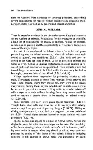 96 The Arthashastra
tions on warders from harassing or torturing, prisoners, prescribing
severe punishments for rape of women prisoners and releasing priso�
ners periodically as well as by general and special amnesties.
ANIMAL WELFARE
There is extensive evidence in the Arthashastra on Kautilya's concern
for the welfare of animals. Regulations for the protection of wild life,
a long list of punishments for cruelty to animals, rations for animals,
regulations on grazing and the responsibility of veterinary doctors are
some of the major topics.
As part of the creation of the infrastructure of a settled and pros­
perous kingdom, an animal sanctuary, 'where all animals were wel­
comed as guests', was established {2.2.4} . Live birds and deer re�
ceived as tax were let loose in them. A list of protected animals and
fishes is given. Killing 0r injuring protected species and animals in re­
served parks and sanctuaries was prohibited. Even animals which had
turned dangerous were not to be killed within the sanctuary but had to
be caught, taken outside and then killed {2.26. 1 ,4-6, 14}:
Village headmen were responsible for preventing cruelty to ani­
mals. If protected animals or those from reserved forests strayed and
were found grazing where they should not, they were to be driven
away without hurting them; anyone who let such animals stray were to
be warned to prevent a recurrence. Stray cattle were to be driven off
with a rope or a whip without harming them. Any means could be
used to restrain a person found to be treating an animal cruelly
{3. 10.30-34} .
Some animals, like deer, were given special treatment {4. 10.5}.
Temple bulls, stud bulls and cows for up to ten days after calving
were exempt from payment of grazing charges {3. 10.24} . Riding or
driving a temple animal, a stud bull or a pregnant cow was prohibited
{4. 13.20} . Animal fights between horned or tusked animals was also
prohibited {4. 13. 1 9} .
·
Special regulations applied to animals in Crown herds, horses and
elephants, since the latter two were important for war. The possibility
of herdsmen starving calves of their mother's milk is foreseen; milk­
ing cows twice in seasons when they should be milked only once was
punished by cutting off the thumb of the culprit; killing or ind1,1cing
someone to kill animals in crown herds was punishable by death
 