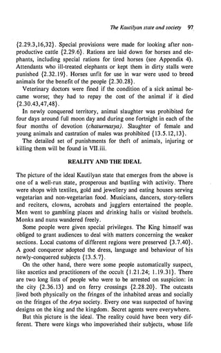 The Kautilyan state and society 91
{2.29.3,16,32} . Special provisions were made for looking after non­
productive cattle {2.29;6} . Rations are laid down for horses and ele­
phants, including special rations for tired horses (see Appendix 4).
Attendants who ill-treated. elephants or kept them in dirty stalls were
punished {2.32. 19} . Horses unfit for use in war were used to breed
animals for the benefit of the people {2.30.28} .
·
Veterinary doctors were fined if the condition of a sick animal be­
came worse; they had to repay the cost of the animal if it died
{2.30.43,47,48} .
In newly conquered territory, animal slaughter was prohibited for
four days around full moon day and during one fortnight in each of the
four months of devotion (chaturmasya). Slaughter of female and
young animals and castration of males was prohibited { 13.5. 12, 13}.
The detailed set of punishments for theft of animals, injuring or
killing them will be found in VII.iii.
REALITY AND THE IDEAL
The picture of the ideal Kautilyan state that emerges from the above is
one of a well-run state, prosperous and bqstling with activity. There
were shops with textiles, gold and jewellery and eating houses serving
vegetarian and non-vegetarian food. Musicians, dancers, story-tellers
and reciters, clowns, acrobats and jugglers entertained the people.
Men went to gambling places and drinking halls or visited brothels.
Monks and nuns wandered freely.
Some people were given special privileges. The King himself was
obliged to grant audiences to deal with matters concerning the weaker
sections. Local customs of different regions were preserved {3.7.40}.
A good conqueror adopted the dress, language and behaviour of his
newly-conquered subjects {13.5.7} .
On the other hand, there were some people automatically suspect, .
like ascetics and practitioners of the occult { l .2 1 .24; 1 . 19.3 1 } . There
are two long lists of people who were to be arrested on suspicion: in
the city {2.36. 13} and on ferry crossings {2.28.20} . The outcasts
Hved both physically on the fringes of the inhabited areas and socially
on the fringes of the Arya society. Every one was suspected of having
designs on the king and the kingdom. Secret agents were everywhere.
But this picture is the ideal. The reality could have been very dif­
ferent. There were kings who impoverished their subjects, whose life
 