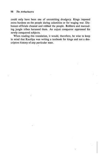 98 The Arthashastra
could only have been one of unremitting drudgery. Kings imposed
extra burdens on the people during calamities or for waging war; Dis­
honest officials cheated and robbed the people. Robbers and maraud­
ing jungle tribes harassed them. An unjust conqueror oppressed his
newly conquered subjects.
When reading this translation, it would, therefore, be wise to keep
in mind that Kautilya was writing a textbook for kings and not a des­
criptive history of:any particular state.
 