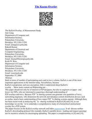 The Kazaa Overlay
The KaZaA Overlay: A Measurement Study
Jian Liang
Department of Computer and
Information Science,
Polytechnic University,
Brooklyn, NY, USA 11201
Email: jliang@cis.poly.edu
Rakesh Kumar
Department of Electrical and
Computer Engineering,
Polytechnic University,
Brooklyn, NY, USA 11201
Email: rkumar04@utopia.poly.edu
Keith W. Ross
Department of Computer and
Information Science,
Polytechnic University,
Brooklyn, NY, USA 11201
Email: ross@poly.edu
September 15, 2004
Abstract
Both in terms of number of participating users and in tra±c volume, KaZaA is one of the most
important applications in the Internet today. Nevertheless, because
KaZaA is proprietary and uses encryption, little is understood about KaZaA's
overlay ... Show more content on Helpwriting.net ...
This paper should not only be of interest to P2P designers, but also to engineers at upper– and
lower–tier ISPs, who are interested in acquiring a thorough understanding of
P2P overlays and tra±c. Because P2P ¯le sharing systems can generate vast quantities of tra±c,
networking engineers, who dimension the network and introduce content distribution devices such
as caches, need a basic understanding of how major P2P ¯le sharing systems operate. Although there
has been recent work in analyzing the ¯le– sharing workload in KaZaA [8] and [18], to our
knowledge we are the ¯rst to undertake a comprehensive study of a hierarchical unstructured
overlay for a P2P system.
The paper focuses on the KaZaA overlay network and index management. It ad– dresses neither
KaZaA's downloading protocol (for example, KaZaA's parallel down– loading and request queuing)
nor its incentive scheme for encouraging uploading. The paper is complementary to [8] and [18],
 