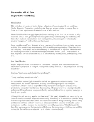 Conversations with My Guru
Chapter 1: Our First Meeting
Introduction
This is the first of a series of stories that are reflections of experiences with my root Guru,
Singha Rinpoche. To enable a certain honesty, these are written with the pen name, Tenzin.
Some stories are my own experiences and some of other students.
The traditional method of applying the Buddha’s teachings to our lives can be likened to daily
medicinal tonic, a slow, gradual process through listening, contemplating and meditating. But
Rinpoche’s methods are sometimes more like injections, or even surgery. Fast acting but
possibly “dangerous”, both for him and the student.
I now consider myself very fortunate to have experienced everything - from receiving a severe
scolding from him to being present during difficult and frustrating situations. These have been
life changing. These stories are recounted mostly to remind myself of my Guru’s kindness and
his unceasing motivation to benefit others regardless of his actions. (So if I ever see faults in
him, may these serve as a reminder and as an antidote to my monkey mind, and hopefully yours
too).
Our First Meeting
Singha Rinpoche - Lama Felix as he was known then - emerged from his restaurant kitchen
where he was proprietor, in a singlet, sweaty from cooking and said, “I am going to start teaching
Buddhism ”.
I replied, “Can I come and what do I have to bring?”.
“Bring your body, speech and mind”.
He did not look like the typical Buddhist teacher, but appearances can be deceiving. To be
approachable, this was his appearance. We only realised that perhaps he was someone
“important”, when we went to Kopan Monastery in Nepal with him years later and monks
prostrated to him as he walked around the monastery. He could have lived a more predictable
and simpler life as a Lama at a monastery but his teachers had told him to remain a lay person to
benefit more people.
Although his café was very popular (the food was VERY good), Rinpoche was instructed by his
Gurus to shut his restaurant down and start teaching. How many of us would even consider doing
that? Give up our livelihood for which we have trained and start doing something with no salary
just because our Guru said so? This was an introduction to how seriously he takes his Gurus’
instructions – not be a monastic but also not have a worldly occupation. When he taught the
Lam-Rim teachings about the importance of following the instructions of the Guru, we could be
certain that the teaching was authentic - he is a living example after all.
 
