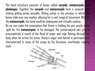 The hand structure consists of bones called carpals, metacarpals and
phalanges. Together the carpals and metacarpals form a synovial joint
making gliding action possible. Gliding action is the process in which the
bones slide over one another allowing for a vast range of movement. Without
the metacarpals, the hand would be inadequate and virtually useless.
So we can make the assumption that Vinnie is holding his pen pretty damn
tight for his metacarpals to be damaged. His preternatural pen grip is
presumptively a result of the flood of anger and rage flowing through his
body when he writes his lyrics. Vinnie’s anger and hatred is portrayed and
characterized in many of his songs by his ferocious unorthodox rapping
style.
 