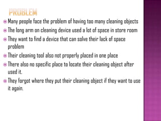  Many people face the problem of having too many cleaning objects
 The long arm on cleaning device used a lot of space in store room
 They want to find a device that can solve their lack of space
problem
 Their cleaning tool also not properly placed in one place
 There also no specific place to locate their cleaning object after
used it.
 They forgot where they put their cleaning object if they want to use
it again.
 