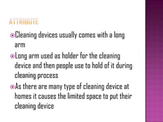 Cleaning devices usually comes with a long
arm
Long arm used as holder for the cleaning
device and then people use to hold of it during
cleaning process
As there are many type of cleaning device at
homes it causes the limited space to put their
cleaning device
 